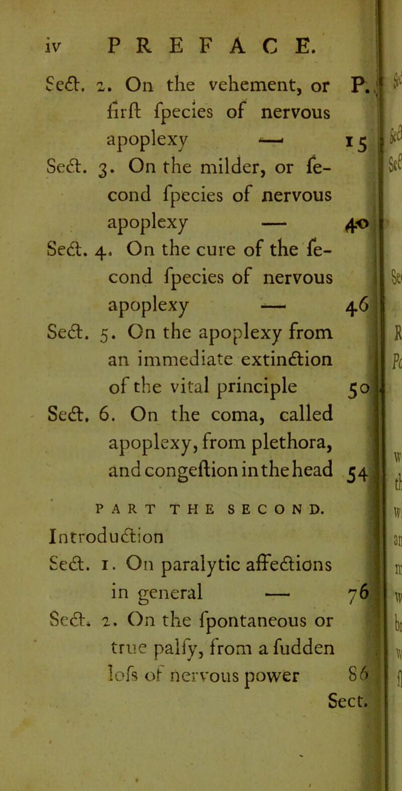 Sed. 2. On the vehement, or P. 1 firft fpecies of nervous apoplexy -—* IS Sed. 3. On the milder, or fe- cond fpecies of nervous apoplexy — 40 1 Sed. 4. On the cure of the fe- cond fpecies of nervous apoplexy — 46 Sed. 5. On the apoplexy from an immediate extindion of the vital principle 5° Sed, 6. On the coma, called apoplexy, from plethora, and congeftion in the head 54 PART THE SECOND. Introduction Sed. 1. On paralytic affedions in general — 76 Sed. 2. On the fpontaneous or true palfy, from a fudden lofs of nervous power S6 Sect.