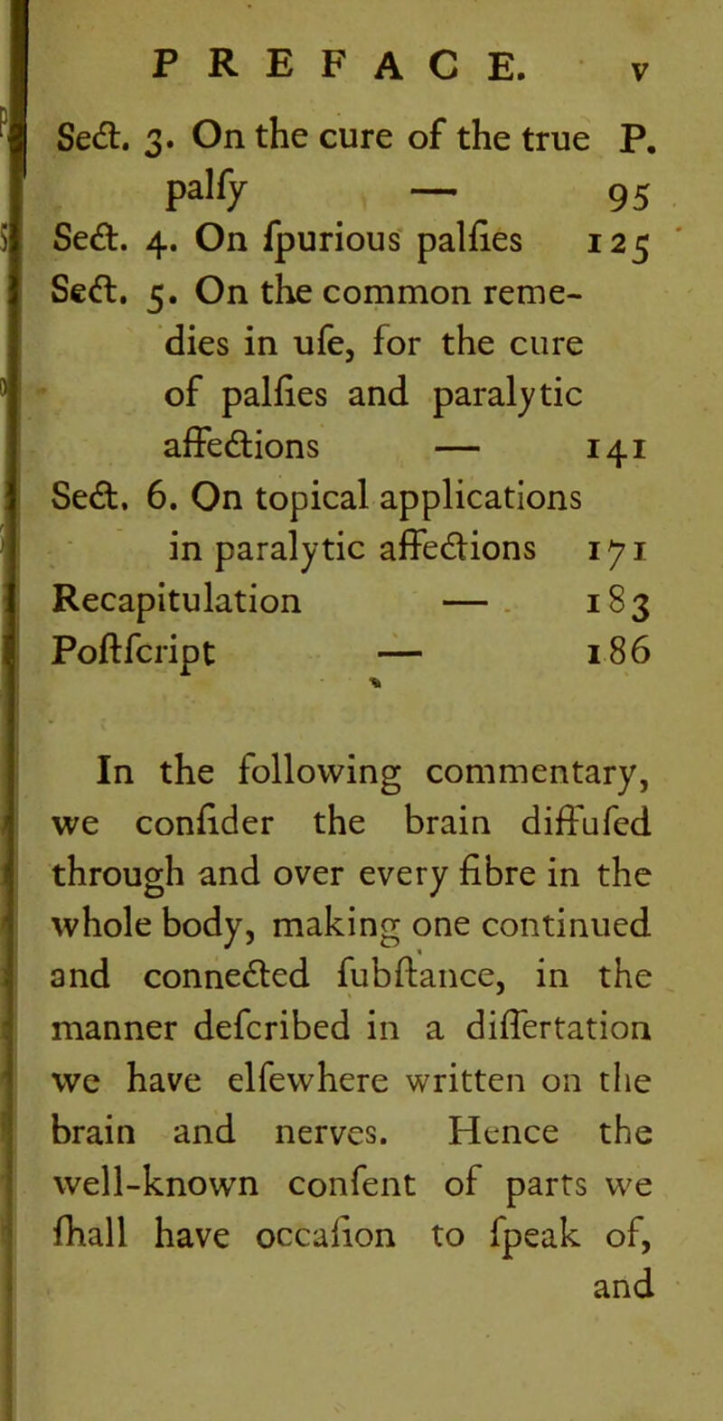 Sett. 3. On the cure of the true P. palfy — 95 Sett. 4. On fpurious palfies 125 Sett. 5. On the common reme- dies in ufe, for the cure of palfies and paralytic affettions — 141 Sett. 6. On topical applications in paralytic affettions iji Recapitulation — 183 Poftfcript — 186 In the following commentary, we confider the brain diffufed through and over every fibre in the whole body, making one continued and connetted fubftance, in the manner defcribed in a differtation we have elfewhere written on the brain and nerves. Hence the well-known confent of parts we fhall have occafion to fpeak of, and