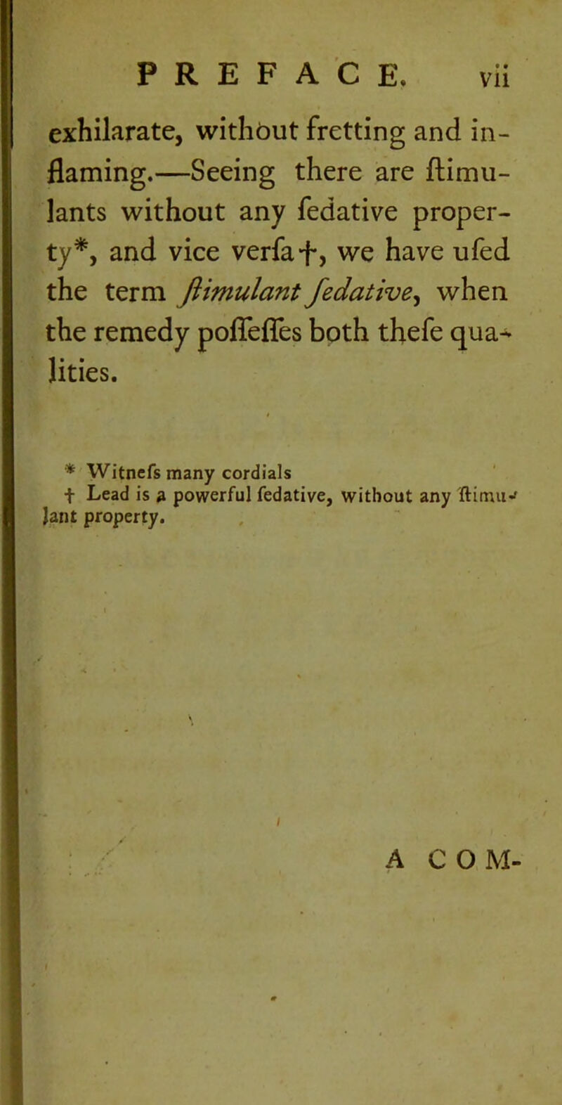 exhilarate, without fretting and in- flaming.—Seeing there are ftimu- lants without any fedative proper- ty*, and vice verfaf, we have ufed the term ftimulant fedative, when the remedy pofleffes both thefe qua- lities. * Witnefs many cordials t Lead is a powerful fedative, without any ftinuw Jant property. A C O M-