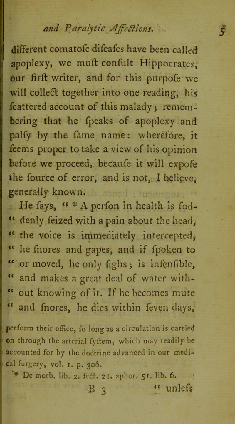 different comatofe difeafes have been called apoplexy, we muft confult Hippocrates, our firft writer, and for this purpofe we will colleft together into one reading, his fcattered account of this malady j remem- bering that he fpeaks of apoplexy and palfy by the fame name: wherefore, it feems proper to take a view of his opinion before we proceed, becaufe it will expofe the fource of error, and is not, I believe, generally known. He fays, ■f * A perfon in health is fud- “ denly feized with a pain about the head, *{ the voice is immediately intercepted, “ he fnores and gapes, and if fpoken to “ or moved, he only fighs; is infenfible, “ and makes a great deal of water with- ■ “ out knowing of it. If he becomes mute “ and fnores, he dies within feven days, perform their office, fo long as a circulation .is carried on through the arterial fyftem, which may readily be accounted for by the do&rine advanced in our medi- cal furgery, vol. i. p. 306. * Dc morb. lib. 2. fc£t. 21. aphor, 51. lib. 6. B 3 “ unlefs