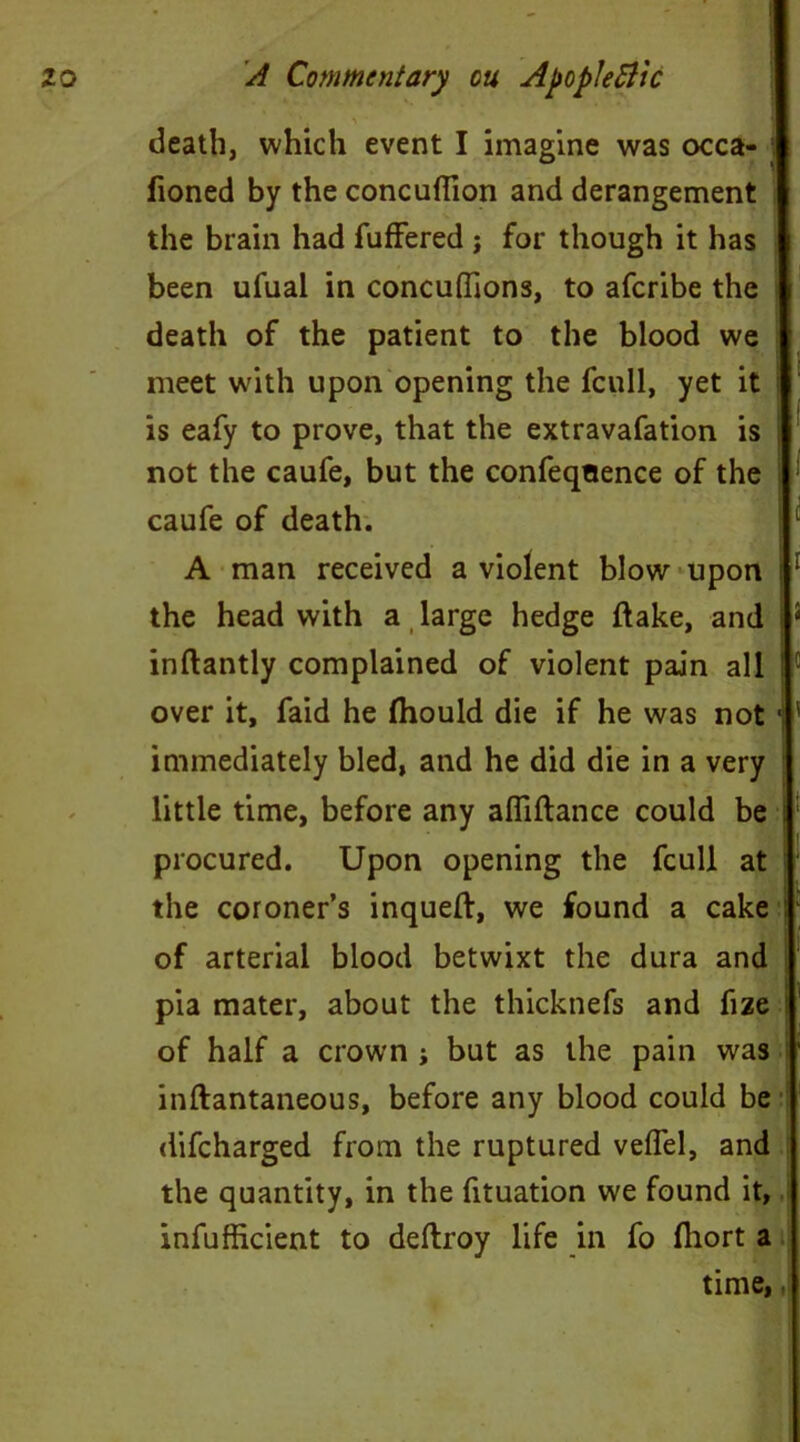 death, which event I imagine was occa- honed by the concufiion and derangement the brain had fuffered ; for though it has been ufual in concuflions, to afcribe the death of the patient to the blood we meet with upon opening the fcull, yet it is eafy to prove, that the extravafation is j not the caufe, but the confeqoence of the caufe of death. A man received a violent blow upon 1 the head with a large hedge hake, and 5 inftantly complained of violent pain all Ic over it, faid he Ihould die if he was not • ' immediately bled, and he did die in a very little time, before any afliftance could be i procured. Upon opening the fcull at the coroner’s inqueft, we found a cake of arterial blood betwixt the dura and pia mater, about the thicknefs and fize of half a crown ; but as the pain was inftantaneous, before any blood could be difcharged from the ruptured veffel, and the quantity, in the fituation we found it, inefficient to deftroy life in fo fliort a time, ■