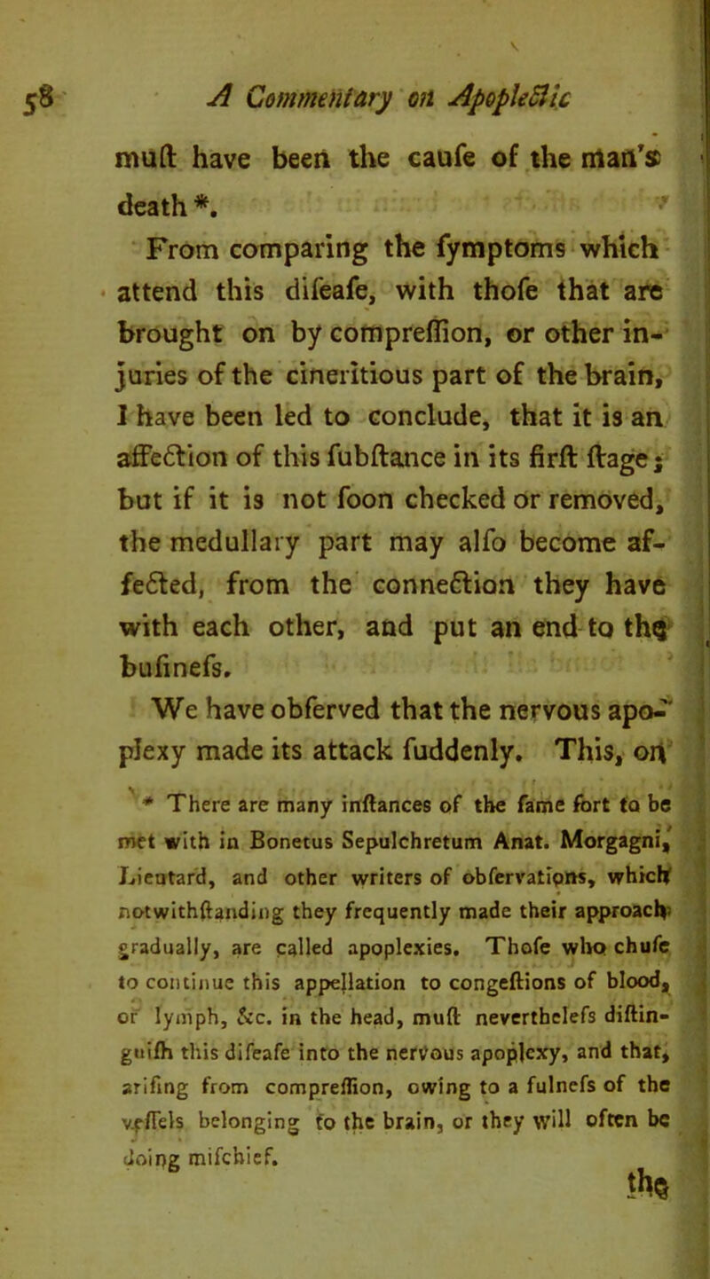 mud have been the caufe of the rrtan’sc death *. From comparing the fymptoms which attend this difeafe, with thofe that are brought on by compreflion, or other in- juries of the cineritious part of the brain, 1 have been led to conclude, that it is an affe&ion of this fubftance in its firft ftage; but if it is not foon checked or removed, the medullary part may alfo become af- fe£ted, from the connexion they have with each other, and put an end to thg bufmefs. We have obferved that the nervous apo*^' plexy made its attack fuddenly. This, on * There are many inftances of the fame fort to be met with in Bonetus Sepulchretum Anat. Morgagni, Lieutard, and other writers of obfervatipns, which notwithftanding they frequently made their approach gradually, are called apoplexies. Thofe who chufe to continue this appellation to congeftions of blood, or lymph, &c. in the head, mud neverthelefs diftin- guifh this difeafe into the nervous apoplexy, and that, arifmg from compreflion, owing to a fulnefs of the v.eflels belonging to the brain, or they will often be doing mifehief.