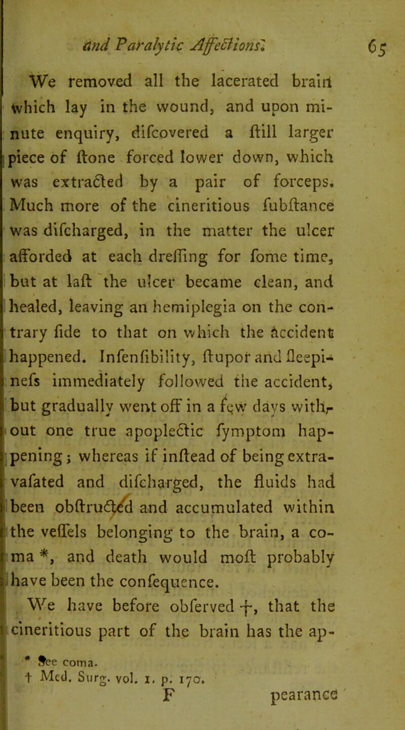 We removed all the lacerated brairi Which lay in the wound, and upon mi- nute enquiry, difcovered a ffill larger piece of (tone forced lower down, which was extracted by a pair of forceps. Much more of the cineritious fubftance was difcharged, in the matter the ulcer afforded at each dreffing for fome time, but at laft the ulcer became clean, and healed, leaving an hemiplegia on the con- trary fide to that on which the Occident happened. Infenfibiiity, ffupor and fleepi- nefs immediately followed the accident, but gradually went off in a few days withr out one true apoplectic fymptom hap- pening; whereas if inftead of being extra- vafated and difcharged, the fluids had been obftrud^cl and accumulated within f the veffels belonging to the brain, a co- ma *, and death would moft probably 5 have been the confequence. We have before obferved *f-, that the I i cineritious part of the brain has the ap- * Sfce coma. t Med. Surg. vol. i. p. 170. F pearances