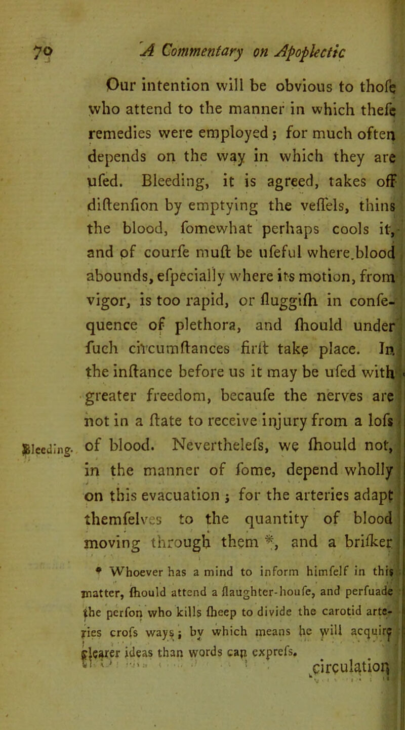 Our intention will be obvious to thofe who attend to the manner in which thefe remedies were employed; for much often depends on the way in which they are ufed. Bleeding, it is agreed, takes off diftenfion by emptying the veffels, thins the blood, fomewhat perhaps cools it, and of courfe muft be ufeful where.blood abounds, efpecially where its motion, from vigor, is too rapid, or fluggifh in confe- quence of plethora, and fhould under fuch civcumftances firlt take place. In the inftance before us it may be ufed with > greater freedom, becaufe the nerves are not in a ftate to receive injury from a lofs J&leedlng. of blood. Neverthelefs, we fhould not, in the manner of fome, depend wholly on this evacuation ; for the arteries adapt themfelves to the quantity of blood • f *• i moving through them *, and a brifker * Whoever has a mind to inform himfelf in this matter, fhould attend a flaughter-houfe, and perfuade the perfon who kills fheep to divide the carotid arte- ries crofs ways j by which means he yvill acquir^ fearer ideas than words cap exprefs. XT o; circulation