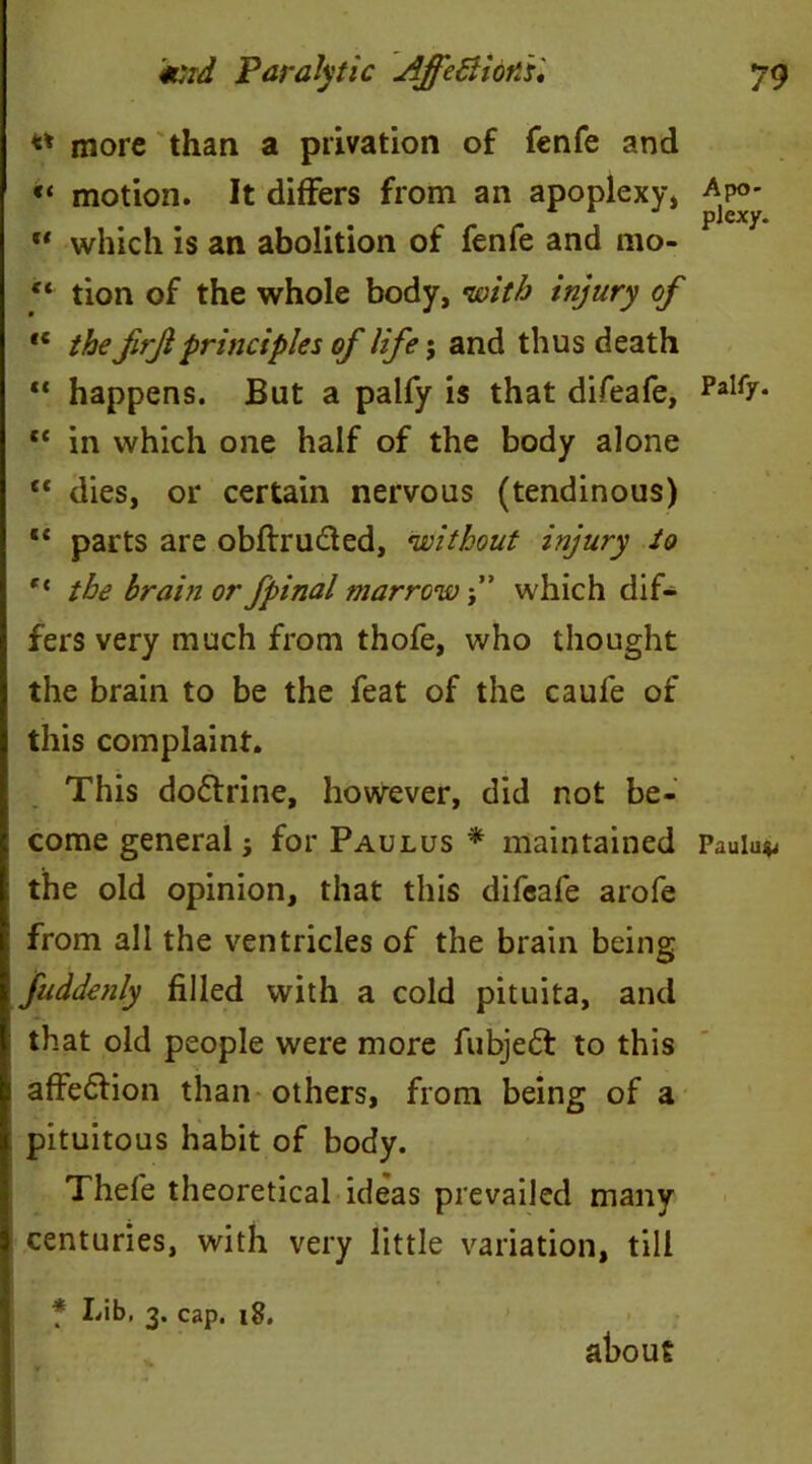 « cc cc tc cc »( « more than a privation of fenfe and “ motion. It differs from an apoplexy, Apo- ” which is an abolition of fenfe and mo- “ tion of the whole body, with injury of the frjl principles of life; and thus death happens. But a palfy is that difeafe, PaI17* in which one half of the body alone dies, or certain nervous (tendinous) parts are obftru&ed, without injury to the brain or fpinal marrow f which dif- fers very much from thofe, who thought the brain to be the feat of the caule of this complaint. This doctrine, however, did not be- come general; for Paulus * maintained Paulu* the old opinion, that this difeafe arofe from all the ventricles of the brain being fuddenly filled with a cold pituita, and that old people were more fubjedt to this affe&ion than others, from being of a pituitous habit of body. Thefe theoretical ideas prevailed many centuries, with very little variation, till * Lib, 3. cap. 18. about