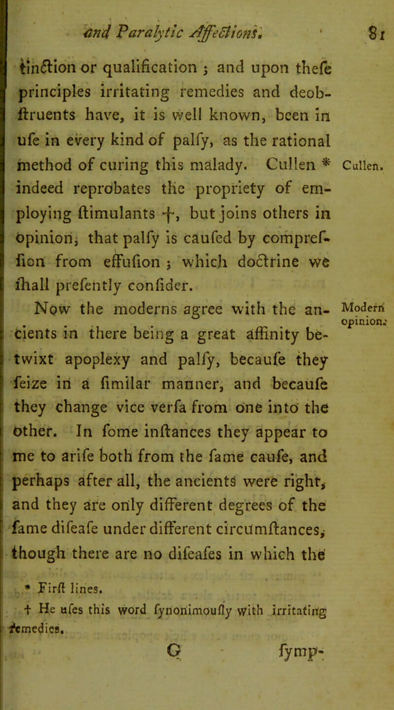 tin&ion or qualification j and upon thefe principles irritating remedies and deob- ftruents have, it is well known, been in ufe in every kind of palfy, as the rational method of curing this malady. Cullen * Cullen, indeed reprobates the propriety of em- ploying ftimulants •f, but joins others in opinion, that palfy is caufed by compref- fion from effufion ; which doctrine we E lhall prefently confider. Nqw the moderns agree with the an- Modern . . . opinion.' : Cients in there being a great affinity be- twixt apoplexy and palfy, becaufe they feize in a fimilar manner, and becaufe they change vice verfa from one into the other. In fome inftances they appear to f me to arife both from the fame caufe, and : perhaps after all, the ancients were right, and they are only different degrees of the fame difeafe under different circumffances^ I though there are no difeafes in which the IS*, f; . * Firft lines. I t He afes this word fynonimoufly with irritating ! Remedies, G fymp-