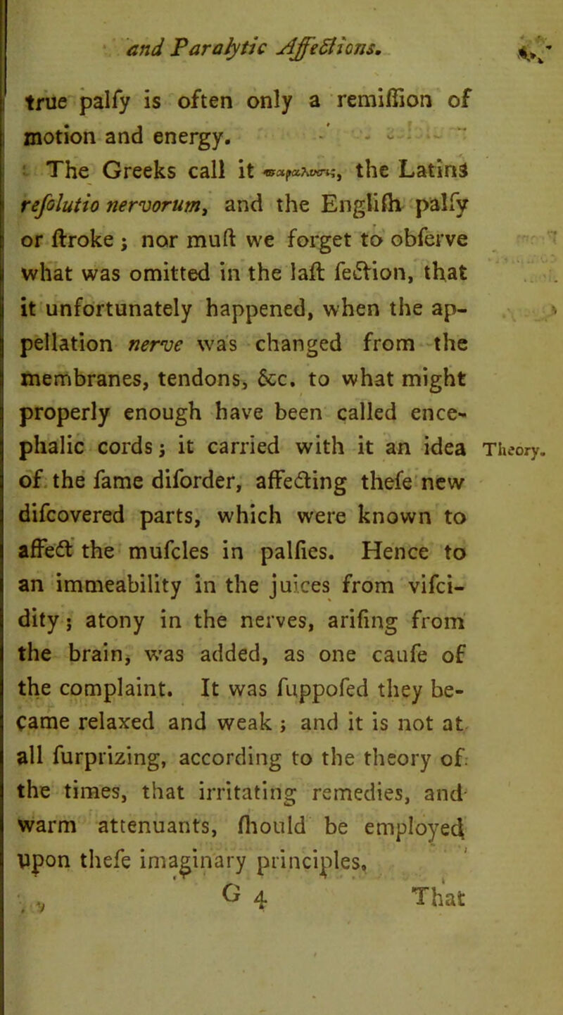 true palfy is often only a remiflion of motion and energy. The Greeks call it <mctpcc?iiKnzi the Latins refclutio nervorum, and the English palfy or ftroke ; nor mud we forget to obferve what was omitted in the laft fe£tion, that it unfortunately happened, when the ap- pellation nerve was changed from the membranes, tendons, &c. to what might properly enough have been called ence- phalic cords; it carried with it an idea of the fame diforder, affe&ing thefe new difcovered parts, which were known to affeft the mufcles in palfies. Hence to an immeability in the juices from vifci- dity; atony in the nerves, arifing from the brain, was added, as one caufe of the complaint. It was fuppofed they be- came relaxed and weak ; and it is not at all furprizing, according to the theory of. the times, that irritating remedies, and warm attenuants, fhould be employee! ppon thefe imaginary principles, O 4 That