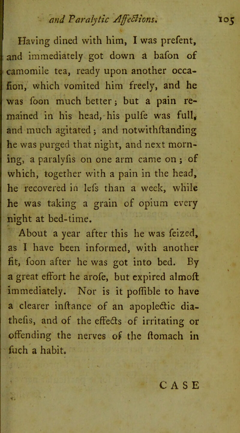 Having dined with him, I was prefent, and immediately got down a bafon of camomile tea, ready upon another occa- fion, which vomited him freely, and he was foon much better; but a pain re- mained in his head, his pulfe was full, and much agitated ; and notwithftanding he was purged that night, and next morn- ing, a paralvfis on one arm came on j of which, together with a pain in the head, he recovered in lefs than a week, while he was taking a grain of opium every night at bed-time. About a year after this he was feized, as I have been informed, with another fit, foon after he was got into bed. By « a great effort he arofe, but expired almofl immediately. Nor is it poffible to have a clearer inftance of an apopledic dia- thefis, and of the effeds of irritating or offending the nerves of the flomach in fuch a habit. f.