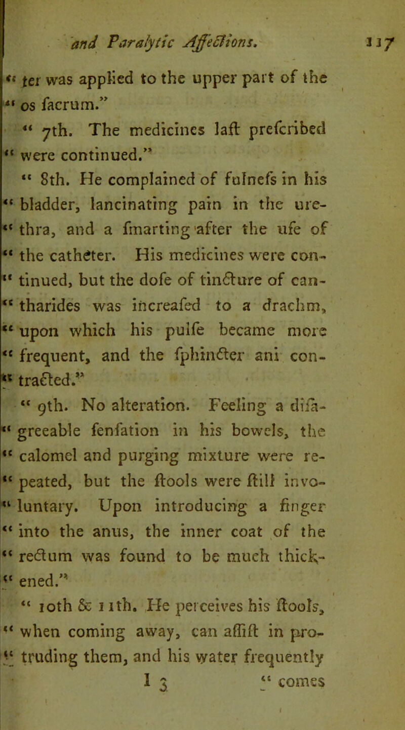 <c tei was applied to the upper part of the tf os facrum.” ** 7th. The medicines lafl prefcribed “ were continued.” “ 8th. He complained of fulnefs in his “ bladder, lancinating pain in the ure- “ thra, and a fmarting after the ufe of “ the catheter. His medicines were con- u tinued, but the dofe of tinfture of can- “ tharides was increafed to a drachm, “ upon which his pulfe became more <e frequent, and the fphin&er ani con- “ trailed/* “ 9th. No alteration. Feeling a diia- “ greeable fenfation in his bowels, the te calomel and purging mixture were re- “ peated, but the ftools were ftilf invo- “ luntary. Upon introducing a finger “ into the anus, the inner coat of the “ re&um was found to be much thick,- “ ened.’* 1 “ 10th & 1 ith. He perceives his flools, when coming away, can afiift in pro- truding them, and his water frequently I 3 “ comes 1