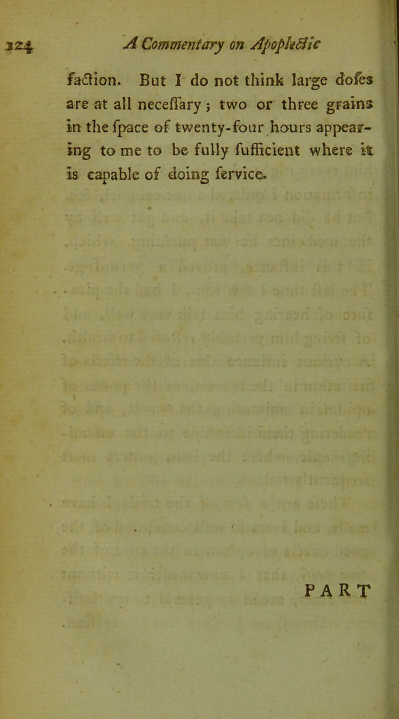 ! A Commentary on Apopk&ic faction. But I do not think large dofes are at all neceffary; two or three grains in thefpace of twenty-four hours appear- ing to me to be fully fufficient where it is capable of doing fervice.