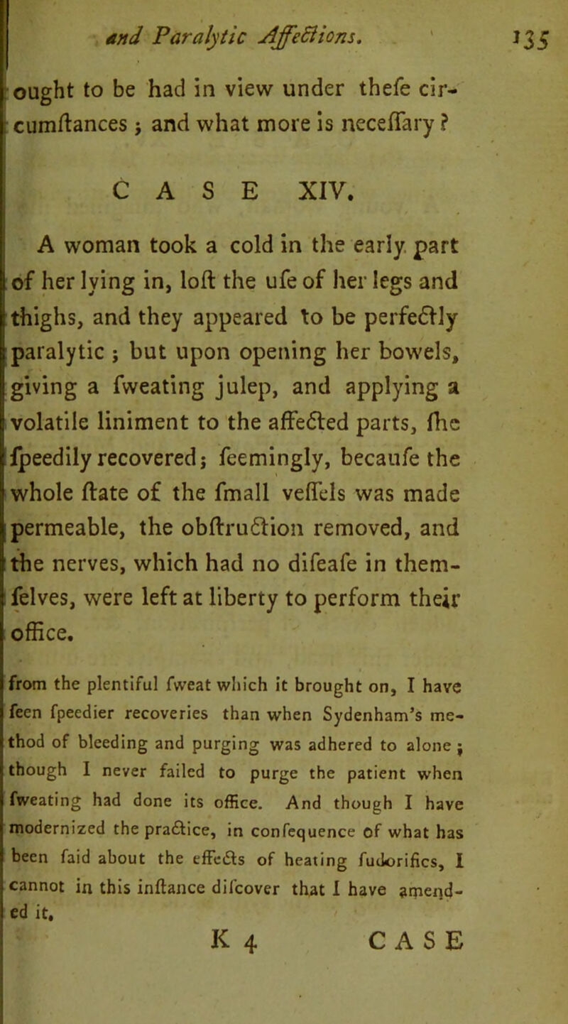 ought to be had in view under thefe cir- cumftances j and what more is necefiary ? ; CASE XIV. A woman took a cold in the early part I of her lying in, loft the ufe of her legs and thighs, and they appeared to be perfedfly paralytic ; but upon opening her bowels, giving a fweating julep, and applying a volatile liniment to the affedted parts, fhe Ipeedily recovered; feemingly, becaufe the whole ftate of the fmall veflels was made permeable, the obftrudion removed, and the nerves, which had no difeafe in them- felves, were left at liberty to perform their office. from the plentiful fweat which it brought on, I have feen fpeedier recoveries than when Sydenham’s me- thod of bleeding and purging was adhered to alone ; though I never failed to purge the patient when fweating had done its office. And though I have modernized the pra&ice, in confequence of what has been faid about the effeSs of heating fudorifics, I cannot in this inftance difcover that I have amend- ed it,