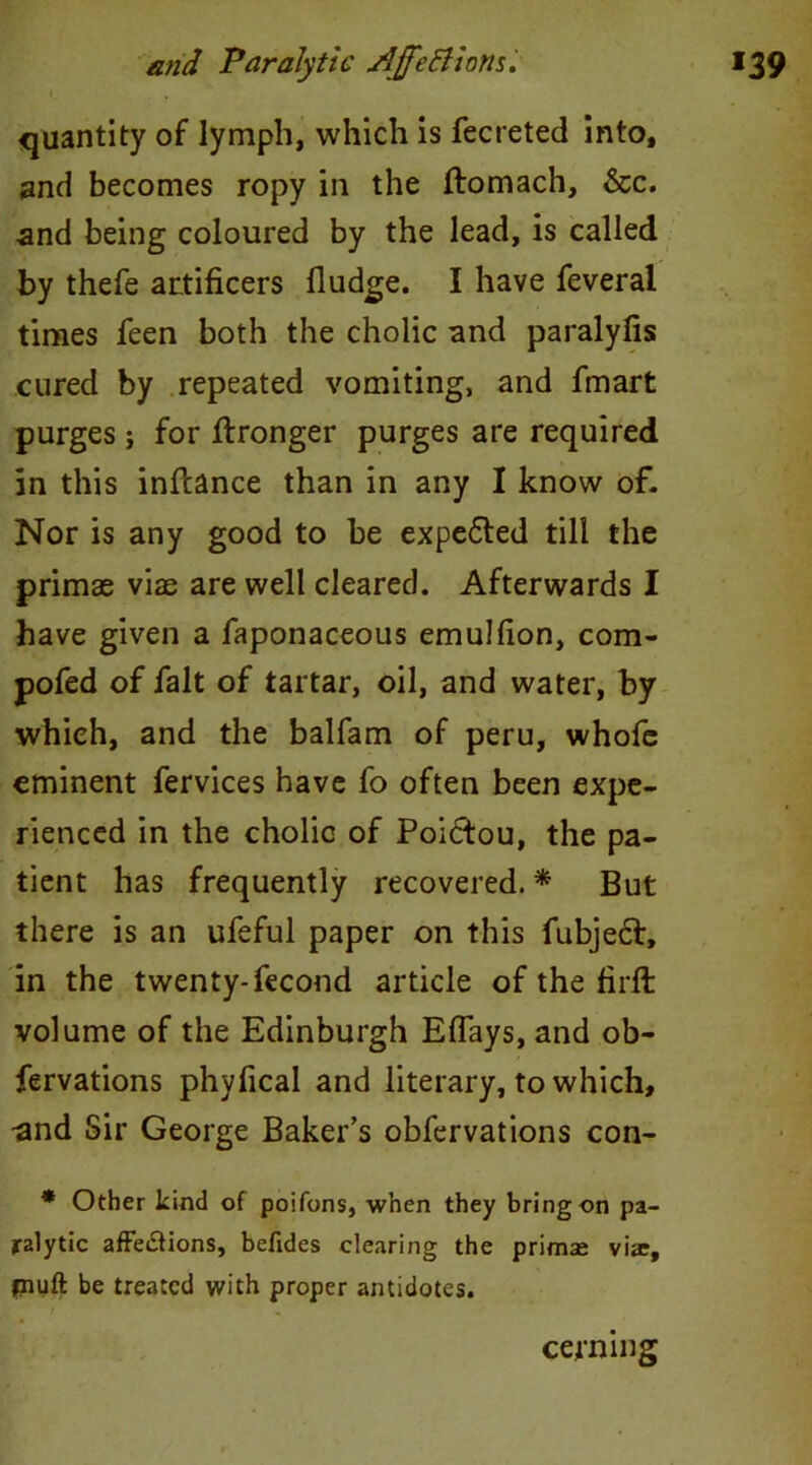 1 quantity of lymph, which is fecreted into, and becomes ropy in the ftomach, &c. and being coloured by the lead, is called by thefe artificers fludge. I have feveral times feen both the cholic and paralyfis cured by repeated vomiting, and fmart purges} for Wronger purges are required in this inftance than in any I know of. Nor is any good to be expe&ed till the primae vias are well cleared. Afterwards I have given a faponaceous emulfion, com- pofed of fait of tartar, oil, and water, by which, and the balfam of peru, whofe eminent fervices have fo often been expe- rienced in the cholic of Poiftou, the pa- tient has frequently recovered. * But there is an ufeful paper on this fubjedf, in the twenty-fecond article of the firft volume of the Edinburgh Eflays, and ob- fervations phyfical and literary, to which, -and Sir George Baker’s obfervations con- * Other kind of poifons, when they bring on pa- ralytic affe&ions, befides clearing the primse vias, piuft be treated with proper antidotes. cerning