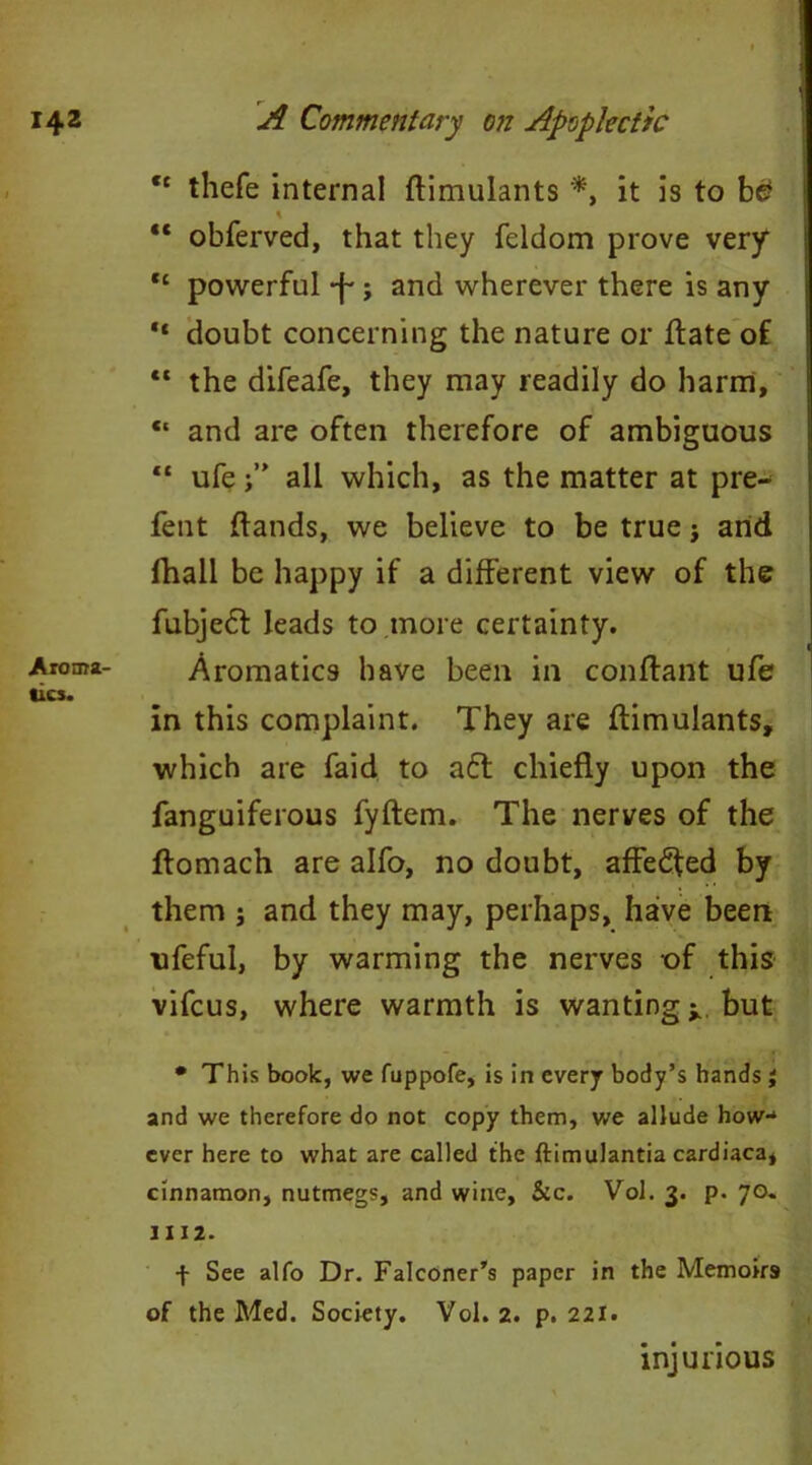 “ thefe internal ftimulants *, it is to b£ % 4t obferved, that they feldom prove very ,c powerful -j~; and wherever there is any “ doubt concerning the nature or ffcate of “ the difeafe, they may readily do harm, “ and are often therefore of ambiguous “ ufeall which, as the matter at pre- fent (lands, we believe to be true j arid (hall be happy if a different view of the fubjedl leads to more certainty. Aroma- Aromatics have been in conflant ufe tics. in this complaint. They are (limulants, which are faid to a£t chiefly upon the fanguiferous fyftem. The nerves of the flomach are alfo, no doubt, affedfed by them ; and they may, perhaps, have been ufeful, by warming the nerves of this vifcus, where warmth is wanting ^ but • This book, we fuppofe, is in every body’s hands i and we therefore do not copy them, we allude how- ever here to what are called the ftimulantia cardiaca, cinnamon, nutmegs, and wine, Sic. Vol. 3. p. 70. 1112. + See alfo Dr. Falconer’s paper in the Memoirs of the Med. Society. Vol. 2. p. 221. injurious