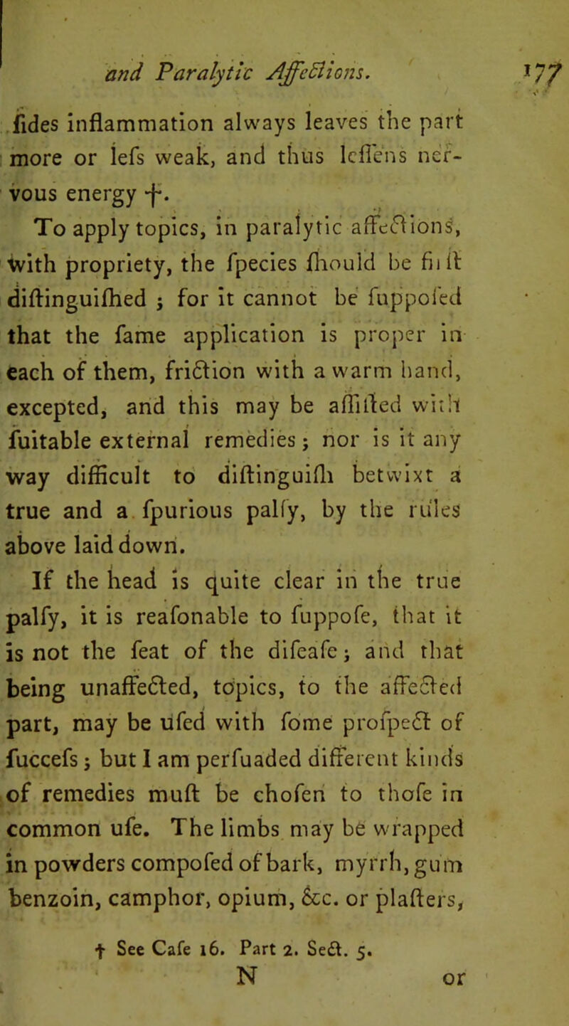 Tides inflammation always leaves the part more or lefs weak, and thus lcfiens ner- vous energy -j-. To apply topics, in paralytic affe&ions, ■with propriety, the fpecies Should be fiilt diftinguifhed ; for it cannot be fuppofed that the fame application is proper in each of them, fri&ion with a warm hand, excepted, and this may be a flirted with Suitable external remedies; nor is it any way difficult to diftinguifli betwixt a true and a fpurious pally, by the rules above laid down. If the head is quite clear in the true palfy, it is reafonable to fuppofe, that it is not the feat of the difeafe; and that being unaffedled, topics, to the affe&ed part, may be ufed with fome proipe£t of fuccefs; but I am perfuaded different kinds of remedies mult be chofen to thofe in common ufe. The limbs may be wrapped in powders compofed of bark, myrrh, gum benzoin, camphor, opium, &c. or plafters, f See Cafe 16. Part 2. Sed. 5. N or i.