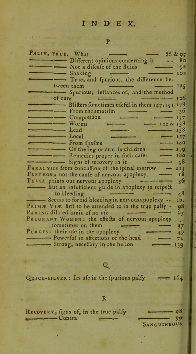 P PALsr, TRUE. What Different opinions concerning it Not a difeafe of the fluids Shaking 36 Sc 9$ ... 80 92 102 — • True, and fpurious, the difference be- tween them 125 of cure Spurious; inflances of, and the method 126 Lead . Local . From fpafms — Of the leg or arm in children Remedies proper in fuch cafes Signs of recovery in it Blifters fometimes ufefulin them 147,151,178 From rheumatifm 136 Compreflion < ■ — 137 Worms ■ ■■■- 122 Sc 138 138 — 137 140 —- i 9 180 98 u3 18 36 48 ib. 98 67 37 49 71 139 Paralysis from concuflion of the fpinal marrow — Plethora not the caufe of nervous apoplexy Pulse points out nervous apoplexy — ■■■ But an inefficient guide in apoplexy in refpeft to bleeding - • — Seems to forbid bleeding in nervousapoplexy — Prim.® Vive firfl to be attended to in the true palfy - Pa rinc dilated brain of no ufe — * Pregnant Women: the efledts of nervous apoplexy fometimes on them - - Purges: their ufe in the apoplexy ■■ ■■ Powerful in affections of the head Strong, neceffary in the bellon CL Quick-silver: Its ufe in the fpurious palfy l6^ R Recovery, figns of, in the true pally 38 . Contra .— . 99 Sanguineous