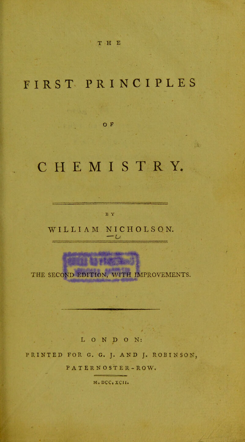 FIRST PRINCIPLES CHEMISTRY. B Y WILLIAM NICHOLSON. — u PROVEMENTS. LONDON: PRINTED FOR G. G. J. AND J. ROBINSON, PATERNOSTER - ROW. Mi DCCt XCII.