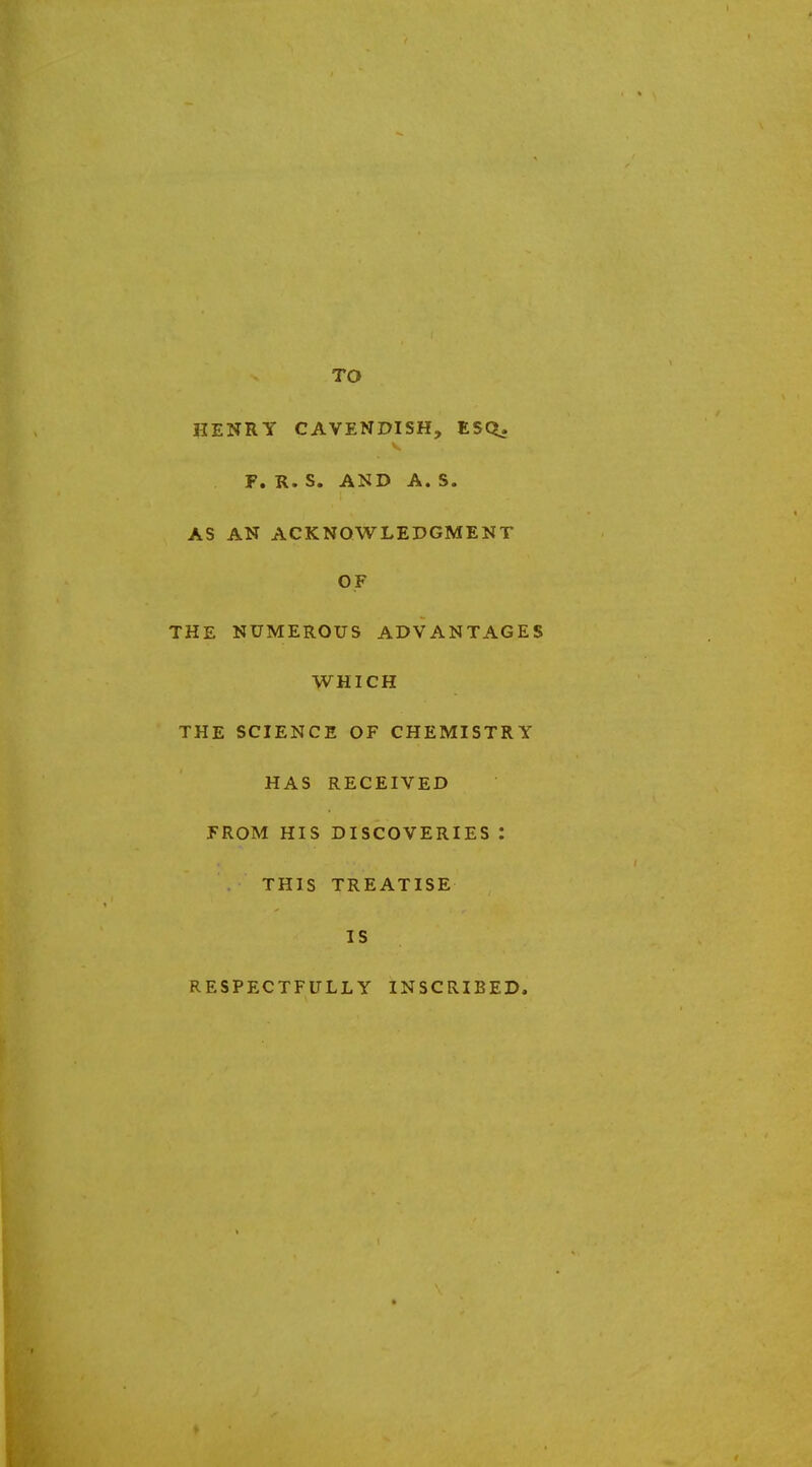 TO HENRY CAVENDISH, ESQ. F. R. S. AND A. S. AS AN ACKNOWLEDGMENT OF THE NUMEROUS ADVANTAGES WHICH THE SCIENCE OF CHEMISTRY HAS RECEIVED FROM HIS DISCOVERIES : THIS TREATISE IS RESPECTFULLY INSCRIBED*