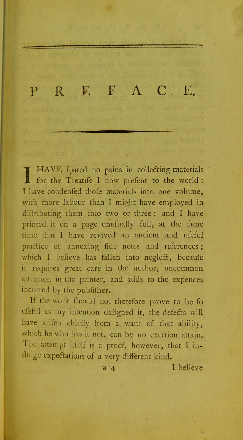PREFACE. 1HAVE fpared no pains in collecting materials for the Treatife I now prefent to the world : I have condenfed thofe materials into one volume, with more labour than I might have employed in diflributing them into two or three : and I have printed it on a page unufually full, at the fame time that I have revived an ancient and ufeful practice of annexing fide notes and references; which I believe has fallen into neglect, becaufe it requires great care in the' author, uncommon attention in the printer, and adds to the expences incurred by the publiflier. If the work fhould not therefore prove to be fo ufeful as my intention ciefigned it, the defects will have arifen chiefly from a want of that ability, which he who has it not, can by no exertion attain. The attempt itfelf is a proof, however, that I in- dulge expectations of a very different kind.