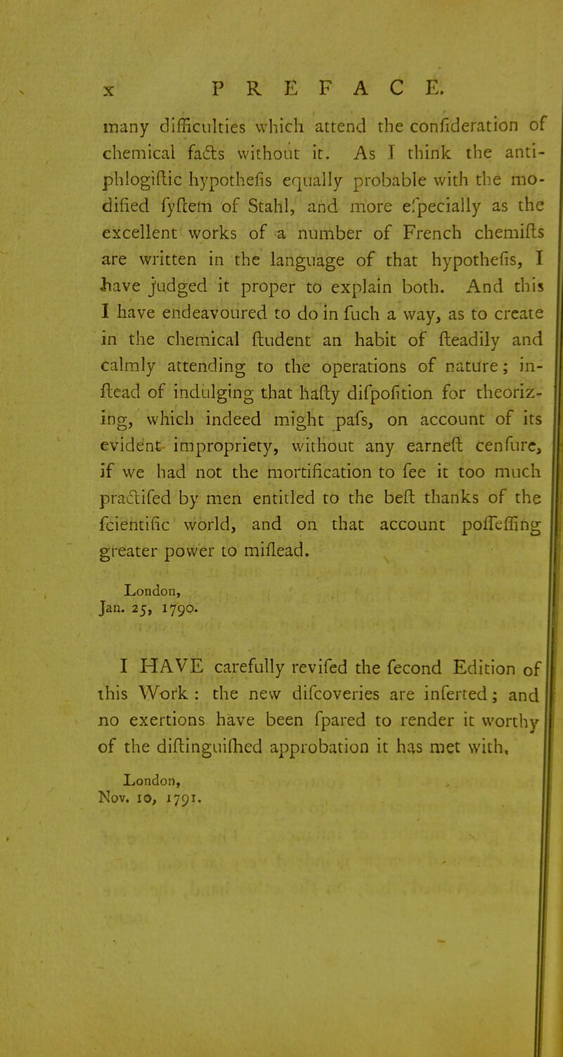many difficulties which attend the confideration of chemical facts without it. As I think the anti- phlogiftic hypothefis equally probable with the mo- dified fyftem of Stahl, and more especially as the excellent works of a number of French chemifts are written in the language of that hypothefis, I Jiave judged it proper to explain both. And this I have endeavoured to do in fuch a way, as to create in the chemical ftudent an habit of fteadily and calmly attending to the operations of nature; in- flead of indulging that hafty difpofkion for theoriz- ing, which indeed might pafs, on account of its evident impropriety, without any earneft cenfure, if we had not the mortification to fee it too much practifed by men entitled to the belt thanks of the fcientiiic world, and on that account poffcffing greater power to miflead. London, Jan. 25, 1790. I HAVE carefully revifed the fecond Edition of this Work : the new difcoveries are inferted; and no exertions have been fpared to render it worthy of the diftinguifhed approbation it has met with, London, Nov. 10, 1791.