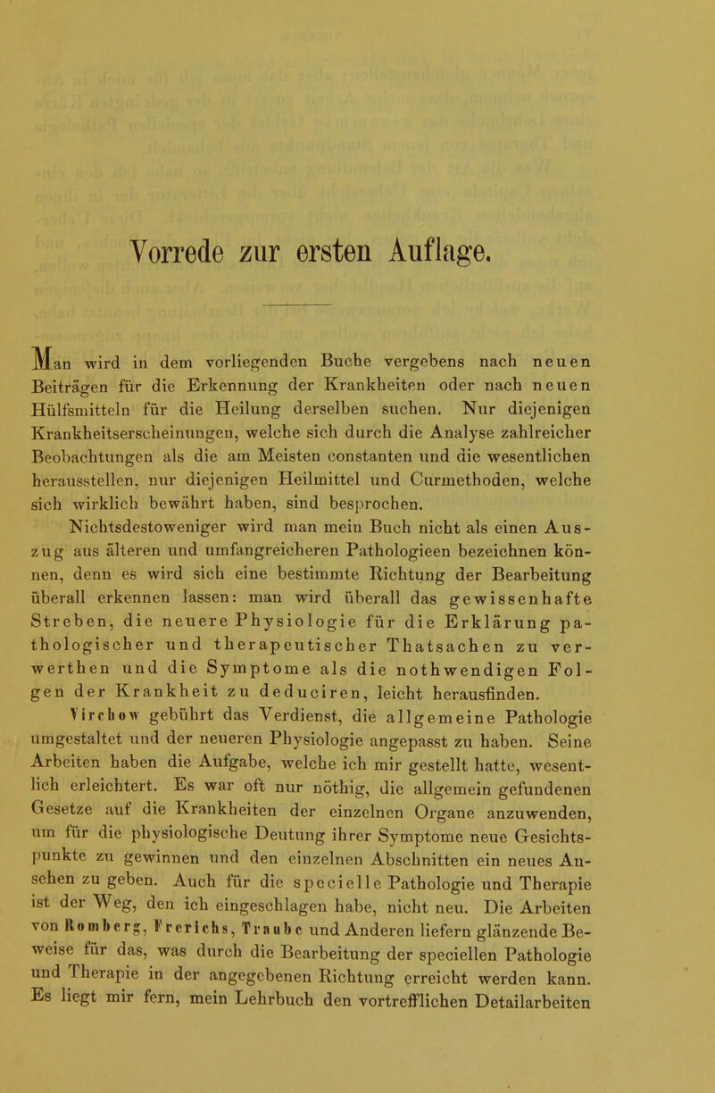 Man wird in dem vorliegenden Buche vergebens nach neuen Beiträgen für die Erkennung der Krankheiten oder nach neuen Hülfsmitteln für die Heilung derselben suchen. Nur diejenigen Krankheitserscheinungen, welche sich durch die Analyse zahlreicher Beobachtungen als die am Meisten constanten und die wesentlichen herausstellen, nur diejenigen Heilmittel und Curinethoden, welche sich wirklich bewährt haben, sind besprochen. Nichtsdestoweniger wird man mein Buch nicht als einen Aus- zug aus älteren und umfangreicheren Pathologieen bezeichnen kön- nen, denn es wird sich eine bestimmte Richtung der Bearbeitung überall erkennen lassen: man wird überall das gewissenhafte Streben, die neuere Physiologie für die Erklärung pa- thologischer und therapeutischer Thatsachen zu ver- werthen und die Symptome als die nothwendigen Fol- gen der Krankheit zu deduciren, leicht herausfinden. VirchoM gebührt das Verdienst, die allgemeine Pathologie umgestaltet und der neueren Physiologie angepasst zu haben. Seine Arbeiten haben die Aufgabe, welche ich mir gestellt hatte, wesent- lich erleichtert. Es war oft nur nöthig, die allgemein gefundenen Gesetze auf die Krankheiten der einzelnen Organe anzuwenden, um für die physiologische Deutung ihrer Symptome neue Gesichts- punkte zu gewinnen und den einzelnen Abschnitten ein neues An- sehen zu geben. Auch lür die specielle Pathologie und Therapie ist der Weg, den ich eingeschlagen habe, nicht neu. Die Arbeiten vonRonibcrg, l rer ich s, Traube und Anderen liefern glänzende Be- weise für das, was durch die Bearbeitung der speciellen Pathologie und Therapie in der angegebenen Richtung erreicht werden kann. Es liegt mir fern, mein Lehrbuch den vortrefflichen Detailarbeiten