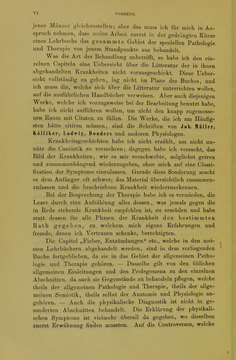 jener Männer gleichzustellen; aber das muss ich für mich in An- spi uch nehmen, dass meine Arbeit zuerst in der gedrängten Kürze eines Lehrbuchs das gesammte Gebiet der speciellen Pathologie und Therapie von jenem Standpunkte aus behandelt. Was die Ait der Behandlung anbetrifft, so habe ich den ein- zelnen Capiteln eine XJebersic-ht über die Litteratur der in ihnen abgehandelten Krankheiten nicht vorausgeschickt. Diese Ueber- sicht vollständig zu geben, lag nicht im Plane des Buches, und ich muss die, welche sich über die Litteratur unterrichten wollen, auf die ausführlichen Handbücher verweisen. Aber auch diejenigen Werke, welche ich vorzugsweise bei der Bearbeitung benutzt habe, habe ich nicht aufführen wollen, um nicht den knapp zugemesse- nen Raum mit Citaten zu füllen. Die Werke, die ich am Häufig- sten hätte citiren müssen, sind die Schriften von Joh. 1 filier, Köllikcr, Ludwig, Donders und anderen Physiologen. Krankheitsgeschichten habe ich nicht erzählt, um nicht un- nütz die Casuistik zu vermehren; dagegen habe ich versucht, das Bild der Krankheiten, wie es mir vorschwebte, möglichst getreu und zusammenhängend wiederzugeben, ohne mich auf eine Classi- fication der Symptome einzulassen. Gerade diese Sonderung macht es dem Anfänger oft schwer, das Material übersichtlich zusammen- zufassen und die beschriebene Krankheit wiederzuerkennen. Bei der Besprechung der Therapie habe ich es vermieden, die Leser durch eine Aufzählung alles dessen, was jemals gegen die in Rede stehende Krankheit empfohlen ist, zu ermüden und habe statt dessen für alle Phasen der Krankheit den bestimmten Rath gegeben, zu welchem mich eigene Erfahrungen und fremde, denen ich Vertrauen schenke, berechtigten. Die Capitel „Fieber, Entzündungen“ etc., welche in den mei- sten Lehrbüchern abgehandelt werden, sind in dem vorliegenden Buche fortgeblieben, da sie in das Gebiet der allgemeinen Patho- logie und Therapie gehören. — Dasselbe gilt von den üblichen allgemeinen Einleitungen und den Prolegomena zu den einzelnen Abschnitten, da auch sie Gegenstände zu behandeln pflegen, welche theils der allgemeinen Pathologie und Therapie, theils der allge- meinen Semiotik, theils selbst der Anatomie und Physiologie an- gehören. — Auch die physikalische Diagnostik ist nicht in ge- sonderten Abschnitten behandelt. Die Erklärung der physikali- schen Symptome ist vielmehr überall da gegeben, wo dieselben zuerst Erwähnung finden mussten. Auf die Controversen, welche