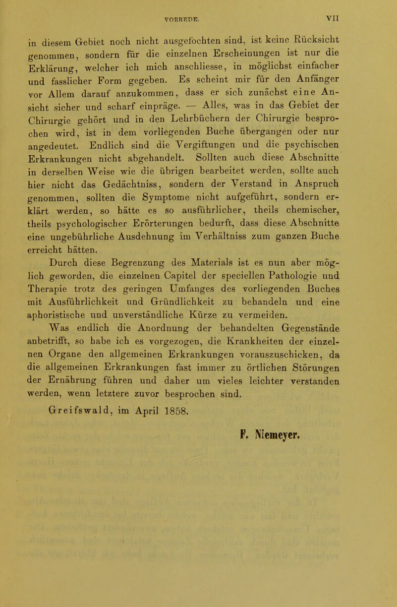 in diesem Gebiet noch nicht ausgefochten sind, ist keine Rücksicht genommen, sondern für die einzelnen Erscheinungen ist nur die Erklärung, welcher ich mich anschliesse, in möglichst einfacher und fasslicher Form gegeben. Es scheint mir für den Anfänger vor Allem darauf anzukommen, dass er sich zunächst eine An- sicht sicher und scharf einpräge. — Alles, was in das Gebiet der Chirurgie gehört und in den Lehrbüchern der Chirurgie bespro- chen wird, ist in dem vorliegenden Buche übergangen oder nur angedeutet. Endlich sind die Vergiftungen und die psychischen Erkrankungen nicht abgehandelt. Sollten auch diese Abschnitte in derselben Weise wie die übrigen bearbeitet werden, sollte auch hier nicht das Gedächtniss, sondern der Verstand in Anspruch genommen, sollten die Symptome nicht aufgeführt, sondern er- klärt werden, so hätte es so ausführlicher, theils chemischer, theils psychologischer Erörterungen bedurft, dass diese Abschnitte eine ungebührliche Ausdehnung im Verhältnis zum ganzen Buche erreicht hätten. Durch diese Begrenzung des Materials ist es nun aber mög- lich geworden, die einzelnen Capitel der speciellen Pathologie und Therapie trotz des geringen Umfanges des vorliegenden Buches mit Ausführlichkeit und Gründlichkeit zu behandeln und eine aphoristische und unverständliche Kürze zu vermeiden. Was endlich die Anordnung der behandelten Gegenstände anbetrifft, so habe ich es vorgezogen, die Krankheiten der einzel- nen Organe den allgemeinen Erkrankungen vorauszuschicken, da die allgemeinen Erkrankungen fast immer zu örtlichen Störungen der Ernährung führen und daher um vieles leichter verstanden werden, wenn letztere zuvor besprochen sind. Greifswald, im April 1858.