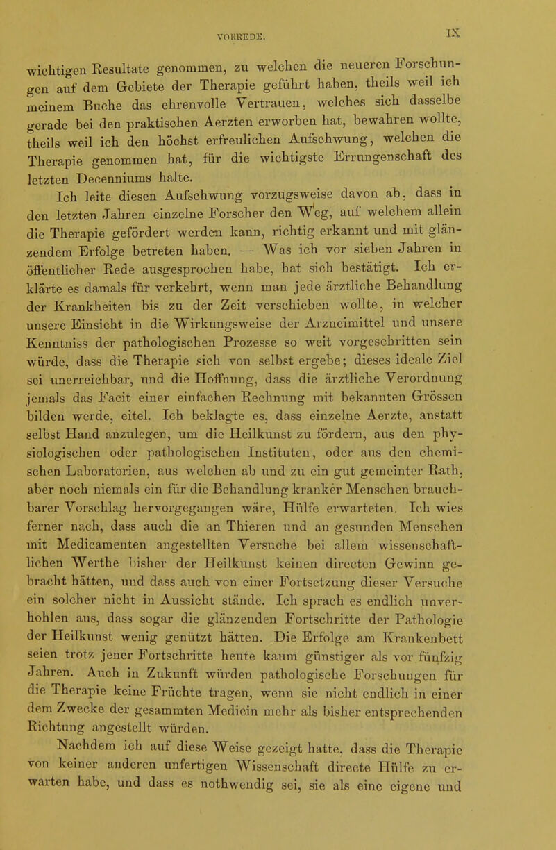 wichtigen Resultate genommen, zu welchen die neueren Forschun- gen auf dem Gebiete der Therapie geführt haben, theils weil ich meinem Buche das ehrenvolle Vertrauen, welches sich dasselbe gerade bei den praktischen Aerzten erworben hat, bewahren wollte, theils weil ich den höchst erfreulichen Aufschwung, welchen die Therapie genommen hat, für die wichtigste Errungenschaft des letzten Decenniums halte. Ich leite diesen Aufschwung vorzugsweise davon ab, dass in den letzten Jahren einzelne Forscher den Weg, auf welchem allein die Therapie gefördert werden kann, richtig erkannt und mit glän- zendem Erfolge betreten haben. — Was ich vor sieben Jahren in öffentlicher Rede ausgesprochen habe, hat sich bestätigt. Ich er- klärte es damals für verkehrt, wenn man jede ärztliche Behandlung der Krankheiten bis zu der Zeit verschieben wollte, in welcher unsere Einsicht in die Wirkungsweise der Arzneimittel und unsere Kenntniss der pathologischen Prozesse so weit vorgeschritten sein würde, dass die Therapie sich von selbst ergebe; dieses ideale Ziel sei unerreichbar, und die Hoffnung, dass die ärztliche Verordnung jemals das Facit einer einfachen Rechnung mit bekannten Grössen bilden werde, eitel. Ich beklagte es, dass einzelne Aerzte, anstatt selbst Hand anzuleger, um die Heilkunst zu fördern, aus den phy- siologischen oder pathologischen Instituten, oder aus den chemi- schen Laboratorien, aus welchen ab und zu ein gut gemeinter Rath, aber noch niemals ein für die Behandlung kranker Menschen brauch- barer Vorschlag hervorgegangen wäre, Hülfe erwarteten. Ich wies ferner nach, dass auch die an Thieren und an gesunden Menschen mit Medicamenten angestellten Versuche bei allem wissenschaft- lichen Werthe bisher der Heilkunst keinen directen Gewinn ge- bracht hätten, und dass auch von einer Fortsetzung dieser Versuche ein solcher nicht in Aussicht stände. Ich sprach es endlich unver- hohlen aus, dass sogar die glänzenden Fortschritte der Pathologie der Heilkunst wenig genützt hätten. Die Erfolge am Krankenbett seien trotz jener Fortschritte heute kaum günstiger als vor fünfzig Jahren. Auch in Zukunft würden pathologische Forschungen für die Therapie keine Früchte tragen, wenn sie nicht endlich in einer dem Zwecke der gesammten Medicin mehr als bisher entsprechenden Richtung angestellt würden. Nachdem ich auf diese Weise gezeigt hatte, dass die Therapie von keiner anderen unfertigen Wissenschaft directe Hülfe zu er- warten habe, und dass es nothwendig sei, sie als eine eigene und