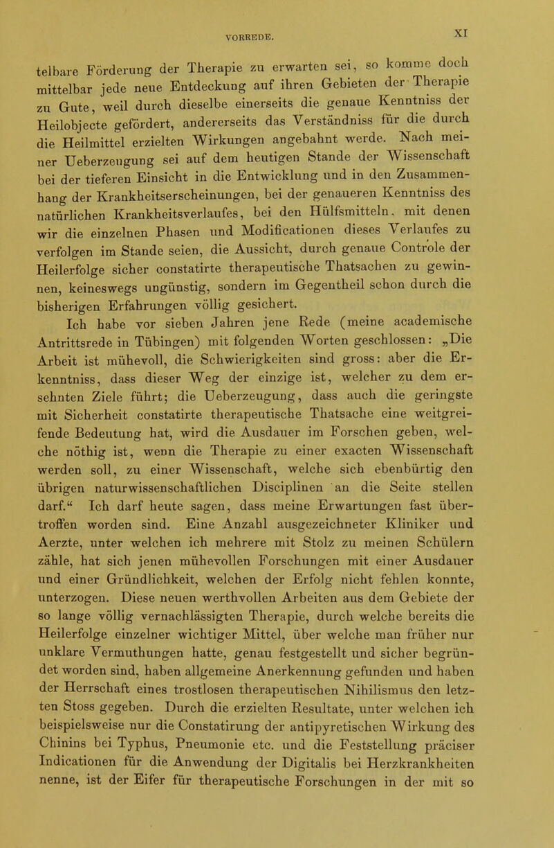 telbare Förderung der Therapie zu erwarten sei, so komme doch mittelbar jede neue Entdeckung auf ihren Gebieten der Therapie zu Gute, weil durch dieselbe einerseits die genaue Kenntniss der Heilobjecte gefördert, andererseits das Verständnis für die durch die Heilmittel erzielten Wirkungen angebahnt werde. Nach mei- ner Ueberzeugung sei auf dem heutigen Stande der Wissenschaft bei der tieferen Einsicht in die Entwicklung und in den Zusammen- hang der Krankheitserscheinungen, bei der genaueren Kenntniss des natürlichen Krankheitsverlaufes, bei den Hülfsmitteln, mit denen wir die einzelnen Phasen und Mhdificationen dieses V erlaufes zu verfolgen im Stande seien, die Aussicht, durch genaue Controle der Heilerfolge sicher constatirte therapeutische Thatsachen zu gewin- nen, keineswegs ungünstig, sondern im Gegentheil schon durch die bisherigen Erfahrungen völlig gesichert. Ich habe vor sieben Jahren jene Rede (meine academische Antrittsrede in Tübingen) mit folgenden Worten geschlossen: „Die Arbeit ist mühevoll, die Schwierigkeiten sind gross: aber die Er- kenntnis, dass dieser Weg der einzige ist, welcher zu dem er- sehnten Ziele führt; die Ueberzeugung, dass auch die geringste mit Sicherheit constatirte therapeutische Thatsache eine weitgrei- fende Bedeutung hat, wird die Ausdauer im Forschen geben, wel- che nöthig ist, wenn die Therapie zu einer exacten Wissenschaft werden soll, zu einer Wissenschaft, welche sich ebenbürtig den übrigen naturwissenschaftlichen Disciplinen an die Seite stellen darf.“ Ich darf heute sagen, dass meine Erwartungen fast über- troffen worden sind. Eine Anzahl ausgezeichneter Kliniker und Aerzte, unter welchen ich mehrere mit Stolz zu meinen Schülern zähle, hat sich jenen mühevollen Forschungen mit einer Ausdauer und einer Gründlichkeit, welchen der Erfolg nicht fehlen konnte, unterzogen. Diese neuen werthvollen Arbeiten aus dem Gebiete der so lange völlig vernachlässigten Therapie, durch welche bereits die Heilerfolge einzelner wichtiger Mittel, über welche man früher nur unklare Vermuthungen hatte, genau festgestellt und sicher begrün- det worden sind, haben allgemeine Anerkennung gefunden und haben der Herrschaft eines trostlosen therapeutischen Nihilismus den letz- ten Stoss gegeben. Durch die erzielten Resultate, unter welchen ich beispielsweise nur die Constatirung der antipyretischen Wirkung des Chinins bei Typhus, Pneumonie etc. und die Feststellung präciser Indicationen tür die Anwendung der Digitalis bei Herzkrankheiten nenne, ist der Eifer für therapeutische Forschungen in der mit so