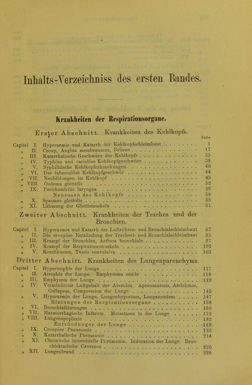 Inhalts-Verzeichniss des ersten Bandes. Krankheiten der Respirationsorgane. Erster Abschnitt. Krankheiten des Kehlkopfs. * Seite Capitel I. Hyperaemie und Katarrh der Kehlkopfsohleimhaut 1 „ II. Croup, Angina membranacea, Bräune 17 „ III. Katarrhalische Geschwüre des Kehlkopfs 35 „ IV. Typhöse und variolöse Kehlkopfgeschwiire 38 „ V. Syphilitische Kehlkopferkrankungen 40 „ YI. Das tnberculöse Kehlkopfgeschwür 44 „ VII. Neubildungen im Kehlkopf 49 „ VIII. Oedema glottidis 52 „ IX. Perichondritis laryngea 56 Neurosen des Kehlkopfs 58 „ X. Spasmus glottidis 58 „ XI. Lähmung der Glottismuskeln 61 Zweiter Abschnitt. Krankheiten der Trachea und der Bronchien. Capitel I. Hyperaemie und Katarrh der Luftröhren- und Bronchialschlcimhaut 67 „ II. Die croupöse Entzündung der Tracheal- und Bronchialschleimhaut 95 „ III. Krampf der Bronchien, Asthma bronchiale 97 „ IV. Krampf der Respirationsmuskeln 102 „ V. Keuchhusten, Tussis convulsiva 103 Dritter Abschnitt. Krankheiten des Lungenparenchyms. Capitel I. Hypertrophie der Lunge 117 » II. Atrophie der Lunge. Emphysema senile 118 „ III. Emphysem der Lunge 119 „ IV. Verminderter Luftgehalt der Alveolen Apneumatosis, Atelektase, Collapsus, Compression der Lunge 143 » V. Hyperaemie der Lunge, Lungenhypostase, Lungenoedem 147 Blutungen der Respirationsorgane 158 » VI. Broncbialblutungen 159 „ VII. Haemorrhagische Iufarcte. Metastasen in der Longe 172 » VIII. Lungenapoplexie 182 Entzündungen der Lunge 183 „ IX. Croupöse Pneumonie 183 „ X. Katarrhalische Pneumonie 214 „ XI. Chronische interstitielle Pr.eumonie. Induration der Lunge. Bron- chiektatische Cavernen 220 „ XII. Lungenbrand 228