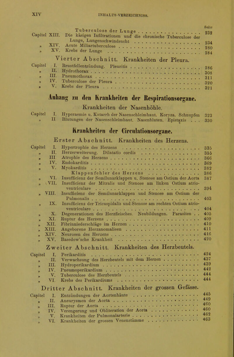 Tuberculose der Lunge .......... Capitel XIII. Die käsigen Infiltrationen und die chronische Tuberculose der Lunge, Lungenschwindsucht n XIV. Acute Miliartuberculose „ XV. Krebs der Lunge A ierter Abschnitt. Krankheiten der Pleura. Capitel I. Brustfellentzündung. Pleuritis „ II. Hydrothorax y> III- Pneumothorax „ IV. Tuberculose der Pleura » V. Krebs der Pleura Seite 232 234 280 284 286 308 311 320 321 Anliaug 7M den Krankheiten der Respirationsorgane. Krankheiten der Nasenhöhle. Capitel I. Hyperaemie u. Katarrh der Nasenschleimhaut. Koryza. Schnupfen 323 „ II Blutungen der Nasenschleimhaut. Nasenbluten. Epistaxis . . . 330 Krankheiten der Circnlationsorgane. Erster Abschnitt. Krankheiten des Herzens. Capitel I. Hypertrophie des Herzens 335 „ II. Herzerweiterung. Dilatatio cordis 355 * III Atrophie des Herzens 366 „ IV. Endokarditis 369 „ V. Myokarditis 382 Klappenfehler des Herzens 386 „ VI. Iusufficienz der Semilunarklappen u. Stenose am Ostium der-Aorta 387 „ VII. Insuffizienz der Mitralis und Stenose am linken Ostium atrio- ventriculare 394 „ VIII. Insufficienz der Semilunarklappen und Stenose am Ostium der Pulmonalis 403 „ IX. Insufficienz der Tricuspidalis und Stenose am rechten Ostium atrio- ventriculare 404 „ X. Degenerationen des Herzfleisches. Neubildungen. Parasiten . . 405 „ XI. Ruptur des Herzens 409 „ XII. Fibrinniederschläge im Herzen 410 „ XIII. Angeborene Herzanomalieen 411 „ XIV. Neurosen des Herzens 416 „ XV. Basedow’sche Krankheit 420 Zweiter Abschnitt. Krankheiten des Herzbeutels. Capitel I. Perikarditis „ II. Verwachsung des Herzbeutels mit dem Herzen „ III. Hydroperikardium „ IV. Pneumoperikardium „ V. Tuberculose des Herzbeutels „ VI. Krebs des Perikardiums Dritter Abschnitt. Krankheiten der grossen Gefässe. Capitel I. Entzündungen der Aortenhäute „ II. Aneurysmen der Aorta „ III. Ruptur der Aorta „ IV. Verengerung und Obliteration der Aorta „ V. Krankheiten der Pulmonalarterie „ VI. Krankheiten der grossen Venenstämme 424 437 439 442 444 444 445 449 460 460 462 463