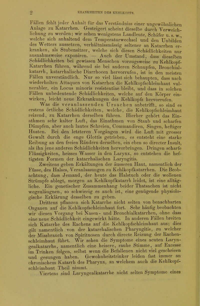 Fällen fehlt jeder Anhalt für das Verstandniss einer ungewöhnlichen Anlage zu Katarrhen. Gesteigert scheint dieselbe durch Verweich- lichung zu werden; wir sehen wenigstens Landleute, Schäfer u. s. w., welche sich anhaltend dem Temperaturwechsel und den Unbilden des Wetters aussetzen, verhältnissmässig seltener an Katarrhen er- kranken, als Stubensitzer, welche sich diesen Schädlichkeiten nur ausnahmsweise exponiren. — Auch der Umstand, dass dieselben Schädlichkeiten bei gewissen Menschen vorzugsweise zu Kehlkopf- Katarrhen führen, während sie bei anderen Schnupfen, Bronchial- katarrh , katarrhalische Diarrhoeen hervorrufen, ist in den meisten Fällen unverständlich. Nur so viel lässt sich behaupten, dass nach wiederholten Attaquen von Katarrhen die Kehlkopfschleimhaut vul- nerabler, ein Locus minoris resistentiae bleibt, und dass in solchen Fällen unbedeutende Schädlichkeiten, welche auf den Körper ein- wirken, leicht neue Erkrankungen des Kehlkopfs hervorrufen. Was die veranlassenden Ursachen anbetrifft, so sind es erstens örtliche Schädlichkeiten, welche, die Kehlkopfschleimhaut reizend, zu Katarrhen derselben führen. Hierher gehört das Ein- athmen sehr kalter Luft, das Einathmen von Staub und scharfen Dämpfen, aber auch lautes Schreien, Commandiren, Singen, heftiger Husten. Bei den letzteren Vorgängen wird die Luft mit grosser Gewalt durch die enge Glottis getrieben, es entsteht eine starke Reibung an den freien Rändern derselben, ein eben so directer Insult, als ihn jene anderen Schädlichkeiten hervorbringen. Dringen scharfe Flüssigkeiten, heisses Wasser in den Larynx, so entstehen die hef- tigsten Formen der katarrhalischen Laryngitis. Zweitens geben Erkältungen der äusseren Haut, namentlich der Füsse, des Halses, Veranlassungen zu Kehlkopfkatarrhen. Die Beob- achtung, dass Jemand, der heute das Halstuch oder die wollenen Strümpfe ablegt, morgen an Kehlkopfkatarrh leidet, ist eine alltäg- liche. Ein genetischer Zusammenhang beider Thatsachen ist nicht wegzuläugnen, so schwierig es auch ist, eine genügende physiolo- gische Erklärung desselben zu geben. Drittens pflanzen sich Katarrhe nicht selten von benachbarten Organen auf die Kehlkopfschleimhaut fort. Sehr häufig beobachten wir diesen Vorgang bei Nasen- und Bronchialkatarrhen, ohne dass eine neue Schädlichkeit eingewirkt hätte. In anderen Fällen breiten sich Katarrhe des Rachens auf die Kehlkopfschleimhaut aus; dies gilt namentlich von der katarrhalischen Pharyngitis, zu welcher der Missbrauch von Spirituosen durch directe Reizung der Rachen- schleimhaut führt. Wir sehen die Symptome eines acuten Laryn- o-ealkatarrhs, namentlich eine heisere, rauhe Stimme, auf Excesse dm Trinken folgen, selbst wenn die Befallenen nicht viel geschrieen und gesungen haben. Gewohnheitstrinker leiden fast immer an chronischem Katarrh des Pharynx, an welchem auch die Kehlkopf- schleimhaut Theil nimmt. Viertens sind Laryngealkatarrhe nicht selten Symptome eines