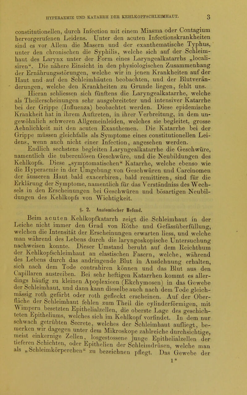 constitutioneilen, durch Infection mit einem Miasma oder Contagium hervorgerufenen Leidens. Unter den acuten Infectionskrankheiten sind es vor Allem die Masern und der exanthematische Typhus, unter den chronischen die Syphilis, welche sich auf der Schleim- haut des Larynx unter der Form eines Laryngealkatarrhs „locali- siren“. Die nähere Einsicht in den physiologischen Zusammenhang der Ernährungsstörungen, welche wir in jenen Krankheiten auf der Haut und auf den Schleimhäuten beobachten, und der Blutverän- derungen, welche den Krankheiten zu Grunde liegen, fehlt uns. Hieran schliessen sich fünftens die Laryngealkatarrhe, welche als Theilerscheinungen sehr ausgebreiteter und intensiver Katarrhe bei der Grippe (Influenza) beobachtet werden. Diese epidemische Krankheit hat in ihrem Auftreten, in ihrer Verbreitung, in dem un- gewöhnlich schweren Allgemeinleiden, welches sie begleitet, grosse Aehnlichkeit mit den acuten Exanthemen. Die Katarrhe bei der Grippe müssen gleichfalls als Symptome eines constitutioneilen Lei- dens, wenn auch nicht einer Infection, angesehen werden. Endlich sechstens begleiten Laryngealkatarrhe die Geschwüre, namentlich die tuberculösen Geschwüre, und die Neubildungen des Kehlkopfs. Diese „symptomatischen“ Katarrhe, welche ebenso wie die Hyperaemie in der Umgebung von Geschwüren und Carcinomen der äusseren Haut bald exacerbiren, bald remittiren, sind für die Erklärung der Symptome, namentlich für das Verständniss des Wech- sels in den Erscheinungen bei Geschwüren und bösartigen Neubil- dungen des Kehlkopfs von Wichtigkeit. §. 2. Anatomischer Befund. Beim acuten Kehlkopfkatarrh zeigt die Schleimhaut in der Leiche nicht immer den Grad von Röthe und Gefässüberfüllung, welchen die Intensität der Erscheinungen erwarten Hess, und welche man während des Lebens durch die laryngoskopische Untersuchung nachweisen konnte. Dieser Uänstand beruht auf dem Reichthum der Kehlkopfschleimhaut an elastischen Fasern, welche, während des Lebens durch das andringende Blut in Ausdehnung erhalten, sich nach dem Tode contrahiren können und das Blut aus den Capillaren austreiben. Bei sehr heftigen Katarrhen kommt es aller- dings häufig zu kleinen Apoplexieen (Ekchymosen) in das Gewebe er Schleimhaut, und dann kann dieselbe auch nach dem Tode gleich- mässig roth gefärbt oder roth gefleckt erscheinen. Auf der Ober- fläche der Schleimhaut fehlen zum Theil die cylinderförmigen, mit impern besetzten Epithelialzellen, die oberste Lage des geschich- teten Epithelmms, welches sich im Kehlkopf vorfindet. In dem nur sc wac getrübten Secrete, welches der Schleimhaut aufliegt, be- merken \ur agegen unter dem Mikroskope zahlreiche durchsichtige- meist einkernige Zellen, losgestossene junge Epithelialzellen der tieferen Schichten, oder Epithelien der Schleimdrüsen, welche man als „Schleimkorperchen“ zu bezeichnen pflegt. Das Gewebe der