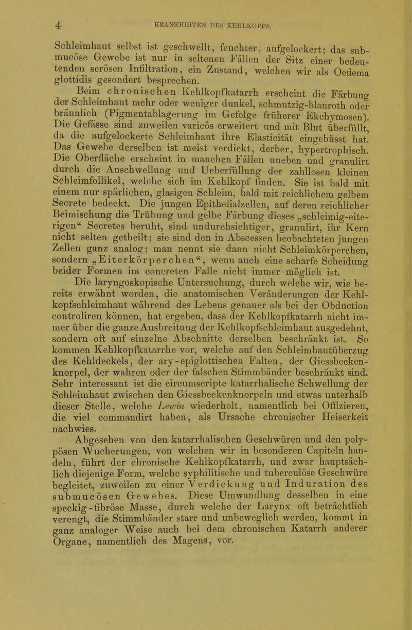 Schleimhaut selbst ist geschwellt, feuchter, aufgelockert; das sub- mucöse Gewebe ist nur in seltenen Fällen der Sitz einer bedeu- tenden serösen Infiltration, ein Zustand, welchen wir als Oedema glottidis gesondert besprechen. Beim chronischen Kehlkopfkatarrh erscheint die Färbung der Schleimhaut mehr oder weniger dunkel, schmutzig-blauroth oder bräunlich (Pigmentablagerung im Gefolge früherer Ekchymosen). Die Gefässe sind zuweilen varicös erweitert und mit Blut überfüllt da die aufgelockerte Schleimhaut ihre Elasticität eingebüsst hat! Das Gewebe derselben ist meist verdickt, derber, hypertrophisch. Die Oberfläche erscheint in manchen Fällen uneben und granulirt durch die Anschwellung und' Ueberfüllung der zahllosen kleinen Schleimfollikel, welche sich im Kehlkopf finden. Sie ist bald mit einem nur spärlichen, glasigen Schleim, bald mit reichlichem gelbem Secrete bedeckt. Die jungen Epithelialzellen, auf deren reichlicher Beimischung die Trübung und gelbe Färbung dieses „schleimig-eite- rigen“ Secretes beruht, sind undurchsichtiger, granulirt, ihr Kern nicht selten getheilt; sie sind den in Abscessen beobachteten jungen Zellen ganz analog; man nennt sie dann nicht Schleimkörperchen, sondern „Eiterkörperchen“ , wenn auch eine scharfe Scheidung beider Formen im concreten Falle nicht immer möglich ist. Die laryngoskopische Untersuchung, durch welche wir, wie be- reits erwähnt worden, die anatomischen Veränderungen der Kehl- kopfschleimhaut während des Lebens genauer als bei der Obduction controliren können, hat ergeben, dass der Kehlkopfkatarrh nicht im- mer über die ganze Ausbreitung der Kehlkopfschleimhaut ausgedehnt, sondern oft auf einzelne Abschnitte derselben beschränkt ist. So kommen Kehlkopfkatarrhe vor, welche auf den Schleimhautüberzug des Kehldeckels, der ary-epiglottischen Falten, der Giessbecken- knorpel, der wahren oder der falschen Stimmbänder beschränkt sind. Sehr interessant ist die circumscripte katarrhalische Schwellung der Schleimhaut zwischen den Giessbeckenknorpeln und etwas unterhalb dieser Stelle, welche Lewin wiederholt, namentlich bei Offizieren, die viel commandirt haben, als Ursache chronischer Heiserkeit nachwies. Abgesehen von den katarrhalischen Geschwüren und den poly- pösen Wucherungen, von welchen wir in besonderen Capiteln han- deln, führt der chronische Kehlkopfkatarrh, und zwar hauptsäch- lich diejenige Form, welche syphilitische und tuberculöse Geschwüre begleitet, zuweilen zu einer Verdickung und Induration des submucösen Gewebes. Diese Umwandlung desselben in eine speckig-fibröse Masse, durch welche der Larynx oft beträchtlich verengt, die Stimmbänder starr und unbeweglich werden, kommt in ganz analoger Weise auch bei dem chronischen Katarrh anderer Organe, namentlich des Magens, vor.