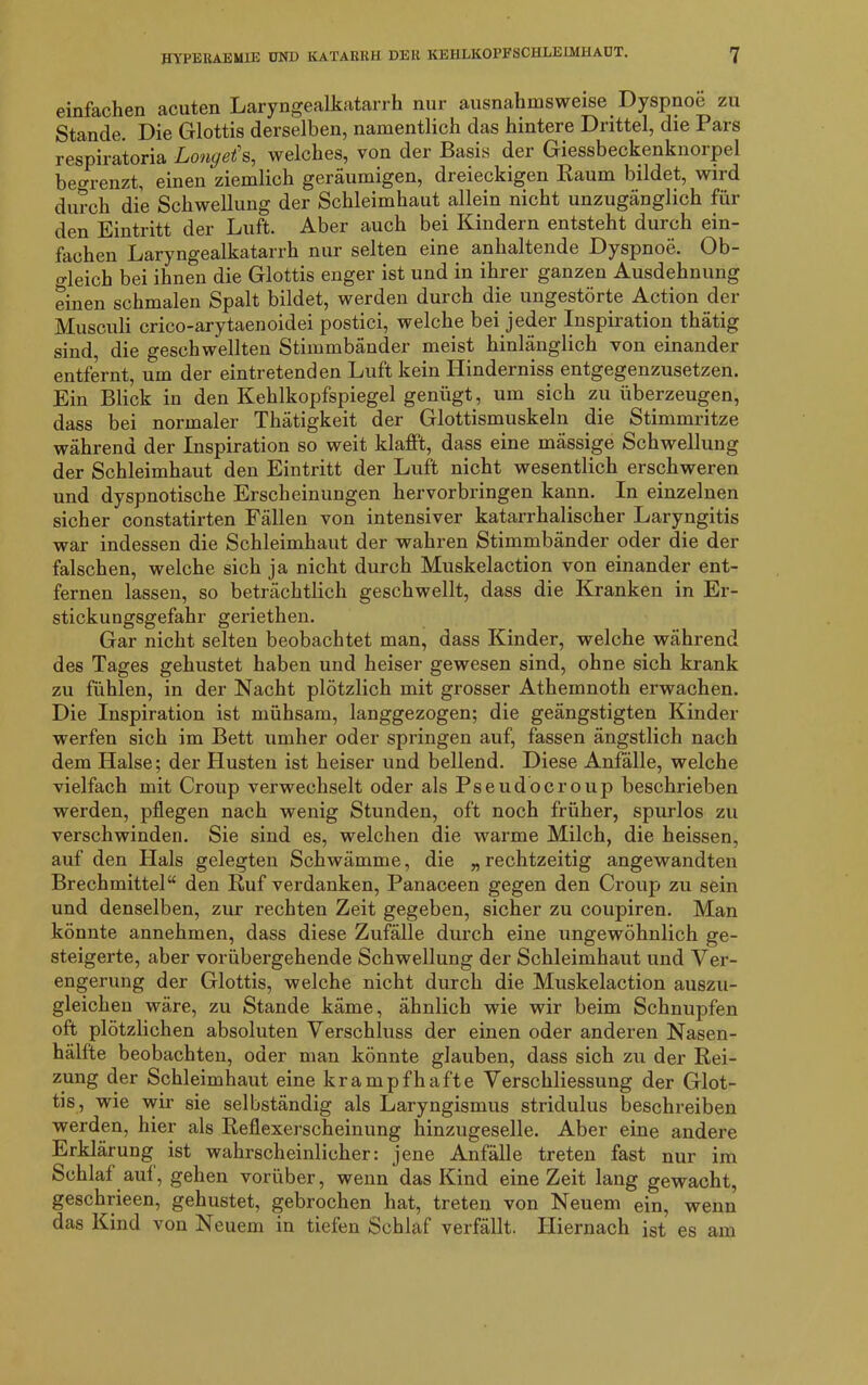 einfachen acuten Laryngealkatarrh nur ausnahmsweise. Dyspnoe zu Stande. Die Glottis derselben, namentlich das hintere Drittel, die Pars respiratoria Longets, welches, von der Basis der Giessbeckenknorpel begrenzt, einen ziemlich geräumigen, dreieckigen Kaum bildet, wird durch die Schwellung der Schleimhaut allein nicht unzugänglich für den Eintritt der Luft. Aber auch bei Kindern entsteht durch ein- fachen Laryngealkatarrh nur selten eine anhaltende Dyspnoe. Ob- gleich bei ihnen die Glottis enger ist und in ihrer ganzen Ausdehnung einen schmalen Spalt bildet, werden durch die ungestörte Action der Musculi crico-arytaenoidei postici, welche bei jeder Inspiration thätig sind, die geschwellten Stimmbänder meist hinlänglich von einander entfernt, um der eintretenden Luft kein Hinderniss entgegenzusetzen. Ein Blick in den Kehlkopfspiegel genügt, um sich zu überzeugen, dass bei normaler Thätigkeit der Glottismuskeln die Stimmritze während der Inspiration so weit klafft, dass eine mässige Schwellung der Schleimhaut den Eintritt der Luft nicht wesentlich erschweren und dyspnotische Erscheinungen hervorbringen kann. In einzelnen sicher constatirten Fällen von intensiver katarrhalischer Laryngitis war indessen die Schleimhaut der wahren Stimmbänder oder die der falschen, welche sich ja nicht durch Muskelaction von einander ent- fernen lassen, so beträchtlich geschwellt, dass die Kranken in Er- stickungsgefahr geriethen. Gar nicht selten beobachtet man, dass Kinder, welche während des Tages gehustet haben und heiser gewesen sind, ohne sich krank zu fühlen, in der Nacht plötzlich mit grosser Athemnoth erwachen. Die Inspiration ist mühsam, langgezogen; die geängstigten Kinder werfen sich im Bett umher oder springen auf, fassen ängstlich nach dem Halse; der Husten ist heiser und bellend. Diese Anfälle, welche vielfach mit Croup verwechselt oder als Pseudocroup beschrieben werden, pflegen nach wenig Stunden, oft noch früher, spurlos zu verschwinden. Sie sind es, welchen die warme Milch, die heissen, auf den Hals gelegten Schwämme, die „ rechtzeitig angewandten Brechmittel“ den Ruf verdanken, Panaceen gegen den Croup zu sein und denselben, zur rechten Zeit gegeben, sicher zu coupiren. Man könnte annehmen, dass diese Zufälle durch eine ungewöhnlich ge- steigerte, aber vorübergehende Schwellung der Schleimhaut und Ver- engerung der Glottis, welche nicht durch die Muskelaction auszu- gleichen wäre, zu Stande käme, ähnlich wie wir beim Schnupfen oft plötzlichen absoluten Verschluss der einen oder anderen Nasen- hälfte beobachten, oder man könnte glauben, dass sich zu der Rei- zung der Schleimhaut eine krampfhafte Verschliessung der Glot- tis, wie wir sie selbständig als Laryngismus stridulus beschreiben werden, hier als Reflexerscheinung hinzugeselle. Aber eine andere Erklärung ist wahrscheinlicher: jene Anfälle treten fast nur im Schlaf auf, gehen vorüber, wenn das Kind eine Zeit lang gewacht, geschrieen, gehustet, gebrochen hat, treten von Neuem ein, wenn das Kind von Neuem in tiefen Schlaf verfällt. Hiernach ist es am