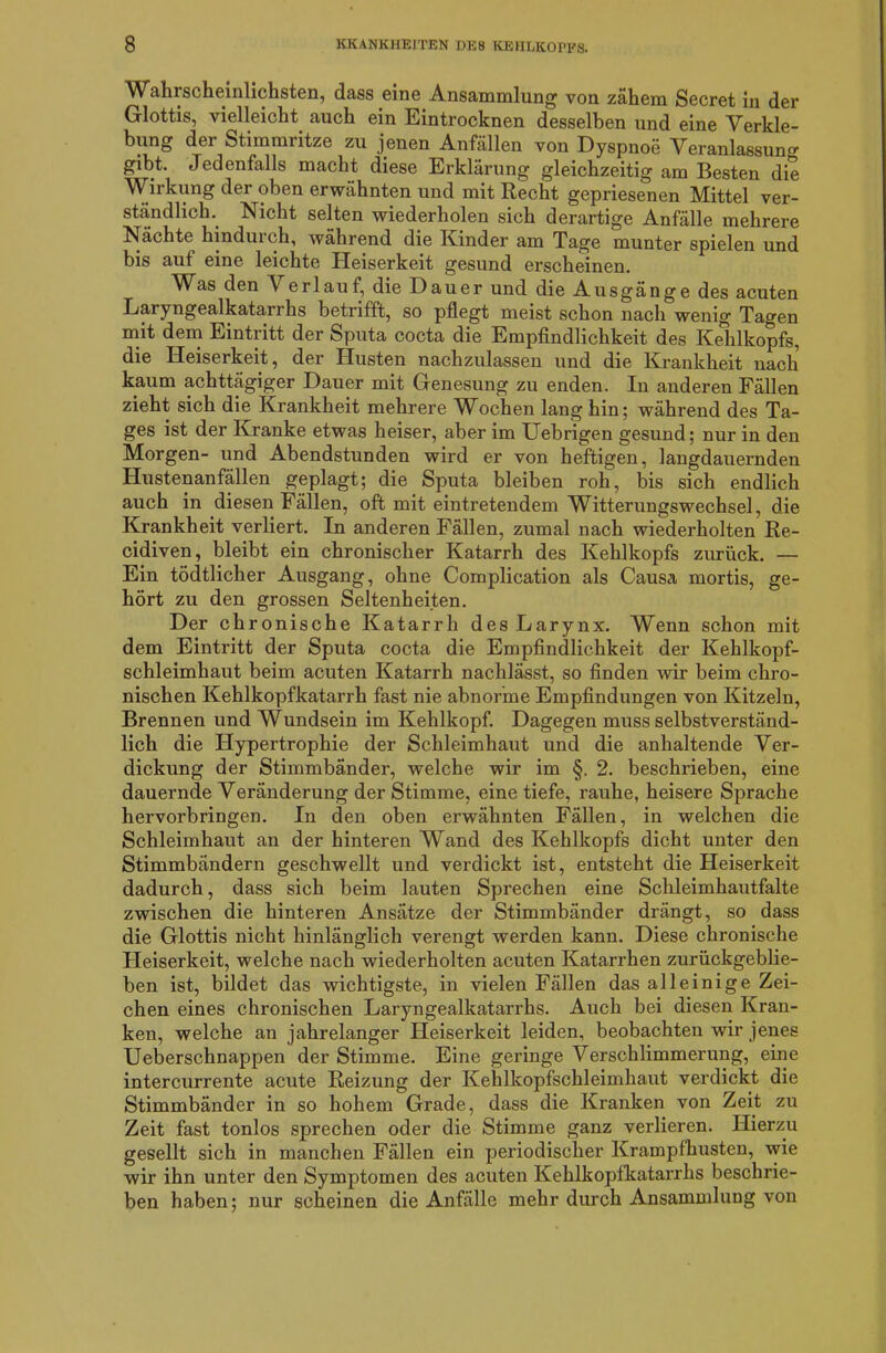 Wahrscheinlichsten, dass eine Ansammlung von zähem Secret in der Glottis, vielleicht auch ein Eintrocknen desselben und eine Verkle- bung der Stimmritze zu jenen Anfällen von Dyspnoe Veranlassung gibt. Jedenfalls macht diese Erklärung gleichzeitig am Besten die Wirkung der oben erwähnten und mit Recht gepriesenen Mittel ver- ständlich.. Nicht selten wiederholen sich derartige Anfälle mehrere Nächte hindurch, während die Kinder am Tage munter spielen und bis aut eine leichte Heiserkeit gesund erscheinen. Was den Verlauf, die Dauer und die Ausgänge des acuten Laryngealkatarrhs betrifft, so pflegt meist schon nacli wenig Tagen mit dem Eintritt der Sputa cocta die Empfindlichkeit des Kehlkopfs, die Heiserkeit, der Husten nachzulassen und die Krankheit nach kaum achttägiger Dauer mit Genesung zu enden. In anderen Fällen zieht sich die Krankheit mehrere Wochen lang hin; während des Ta- ges ist der Kranke etwas heiser, aber im Uebrigen gesund; nur in den Morgen- und Abendstunden wird er von heftigen, langdauernden Hustenanfällen geplagt; die Sputa bleiben roh, bis sich endlich auch in diesen Fällen, oft mit eintretendem Witterungswechsel, die Krankheit verliert. In anderen Fällen, zumal nach wiederholten Re- cidiven, bleibt ein chronischer Katarrh des Kehlkopfs zurück. — Ein tödtlicher Ausgang, ohne Complication als Causa mortis, ge- hört zu den grossen Seltenheiten. Der chronische Katarrh des Larynx. Wenn schon mit dem Eintritt der Sputa cocta die Empfindlichkeit der Kehlkopf- schleimhaut beim acuten Katarrh nachlässt, so finden wir beim chro- nischen Kehlkopfkatarrh fast nie abnorme Empfindungen von Kitzeln, Brennen und Wundsein im Kehlkopf. Dagegen muss selbstverständ- lich die Hypertrophie der Schleimhaut und die anhaltende Ver- dickung der Stimmbänder, welche wir im §. 2. beschrieben, eine dauernde Veränderung der Stimme, eine tiefe, rauhe, heisere Sprache hervorbringen. In den oben erwähnten Fällen, in welchen die Schleimhaut an der hinteren Wand des Kehlkopfs dicht unter den Stimmbändern geschwellt und verdickt ist, entsteht die Heiserkeit dadurch, dass sich beim lauten Sprechen eine Schleimhautfalte zwischen die hinteren Ansätze der Stimmbänder drängt, so dass die Glottis nicht hinlänglich verengt werden kann. Diese chronische Heiserkeit, welche nach wiederholten acuten Katarrhen zurückgeblie- ben ist, bildet das wichtigste, in vielen Fällen das alleinige Zei- chen eines chronischen Laryngealkatarrhs. Auch bei diesen Kran- ken, welche an jahrelanger Heiserkeit leiden, beobachten wir jenes Ueberschnappen der Stimme. Eine geringe Verschlimmerung, eine intercurrente acute Reizung der Kehlkopfschleimhaut verdickt die Stimmbänder in so hohem Grade, dass die Kranken von Zeit zu Zeit fast tonlos sprechen oder die Stimme ganz verlieren. Hierzu gesellt sich in manchen Fällen ein periodischer Krampfhusten, wie wir ihn unter den Symptomen des acuten Kehlkopfkatarrhs beschrie- ben haben; nur scheinen die Anfälle mehr durch Ansammlung von