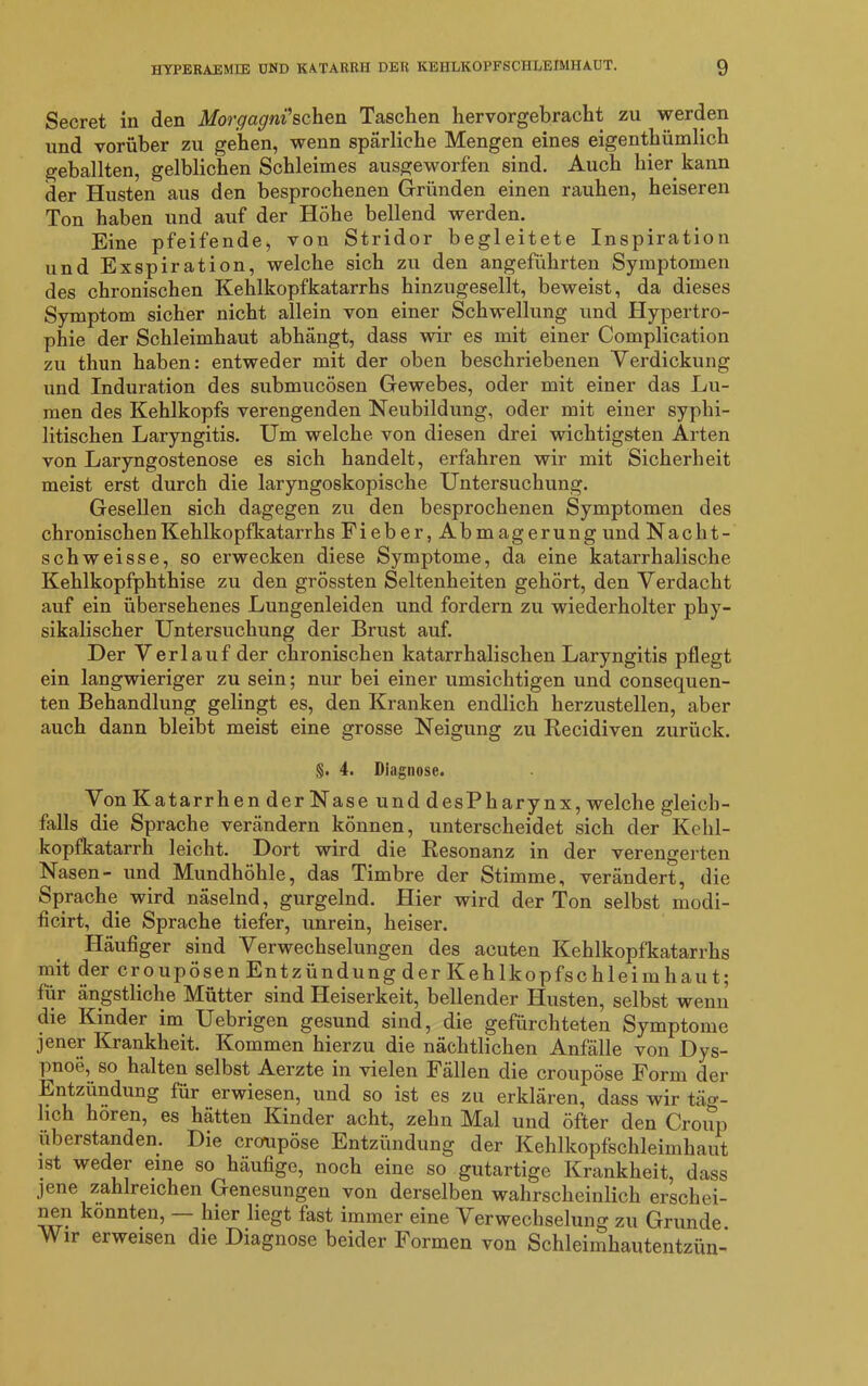 Secret in den Morgagni'sehen Taschen hervorgebracht zu werden und vorüber zu gehen, wenn spärliche Mengen eines eigentümlich geballten, gelblichen Schleimes ausgeworfen sind. Auch hier kann der Husten aus den besprochenen Gründen einen rauhen, heiseren Ton haben und auf der Höhe bellend werden. Eine pfeifende, von Stridor begleitete Inspiration und Exspiration, welche sich zu den angeführten Symptomen des chronischen Kehlkopfkatarrhs hinzugesellt, beweist, da dieses Symptom sicher nicht allein von einer Schwellung und Hypertro- phie der Schleimhaut abhängt, dass wir es mit einer Complication zu thun haben: entweder mit der oben beschriebenen Verdickung und Induration des submucösen Gewebes, oder mit einer das Lu- men des Kehlkopfs verengenden Neubildung, oder mit einer syphi- litischen Laryngitis. Um welche von diesen drei wichtigsten Arten von Laryngostenose es sich handelt, erfahren wir mit Sicherheit meist erst durch die laryngoskopische Untersuchung. Gesellen sich dagegen zu den besprochenen Symptomen des chronischen Kehlkopfkatarrhs Fieber, Abmagerung und Naclit- schweisse, so erwecken diese Symptome, da eine katarrhalische Kehlkopfphthise zu den grössten Seltenheiten gehört, den Verdacht auf ein übersehenes Lungenleiden und fordern zu wiederholter phy- sikalischer Untersuchung der Brust auf. Der Verlauf der chronischen katarrhalischen Laryngitis pflegt ein langwieriger zu sein; nur bei einer umsichtigen und consequen- ten Behandlung gelingt es, den Kranken endlich herzustellen, aber auch dann bleibt meist eine grosse Neigung zu Recidiven zurück. §. 4. Diagnose. Von Katarrhen der Nase und desPharynx, welche gleich- falls die Sprache verändern können, unterscheidet sich der Kehl- kopfkatarrh leicht. Dort wird die Resonanz in der verengerten Nasen- und Mundhöhle, das Timbre der Stimme, verändert, die Sprache wird näselnd, gurgelnd. Hier wird der Ton selbst modi- ficirt, die Sprache tiefer, unrein, heiser. Häufiger sind Verwechselungen des acuten Kehlkopfkatarrhs mit der er o upösen Entzündung der Kehlkopfsc hleim hau t; für ängstliche Mütter sind Heiserkeit, bellender Husten, selbst wenn die Kinder im Uebrigen gesund sind, die gefürchteten Symptome jener Krankheit. Kommen hierzu die nächtlichen Anfälle von Dys- pnoe, so halten selbst Aerzte in vielen Fällen die croupöse Form der Entzündung für erwiesen, und so ist es zu erklären, dass wir täg- lich hören, es hätten Kinder acht, zehn Mal und öfter den Croup uberstanden. Die croupöse Entzündung der Kehlkopfschleimhaut ist weder eine so häufige, noch eine so gutartige Krankheit, dass jene zahlreichen Genesungen von derselben wahrscheinlich erschei- nen könnten, — hier liegt fast immer eine Verwechselung zu Grunde Wir erweisen die Diagnose beider Formen von Schleimhautentzün-