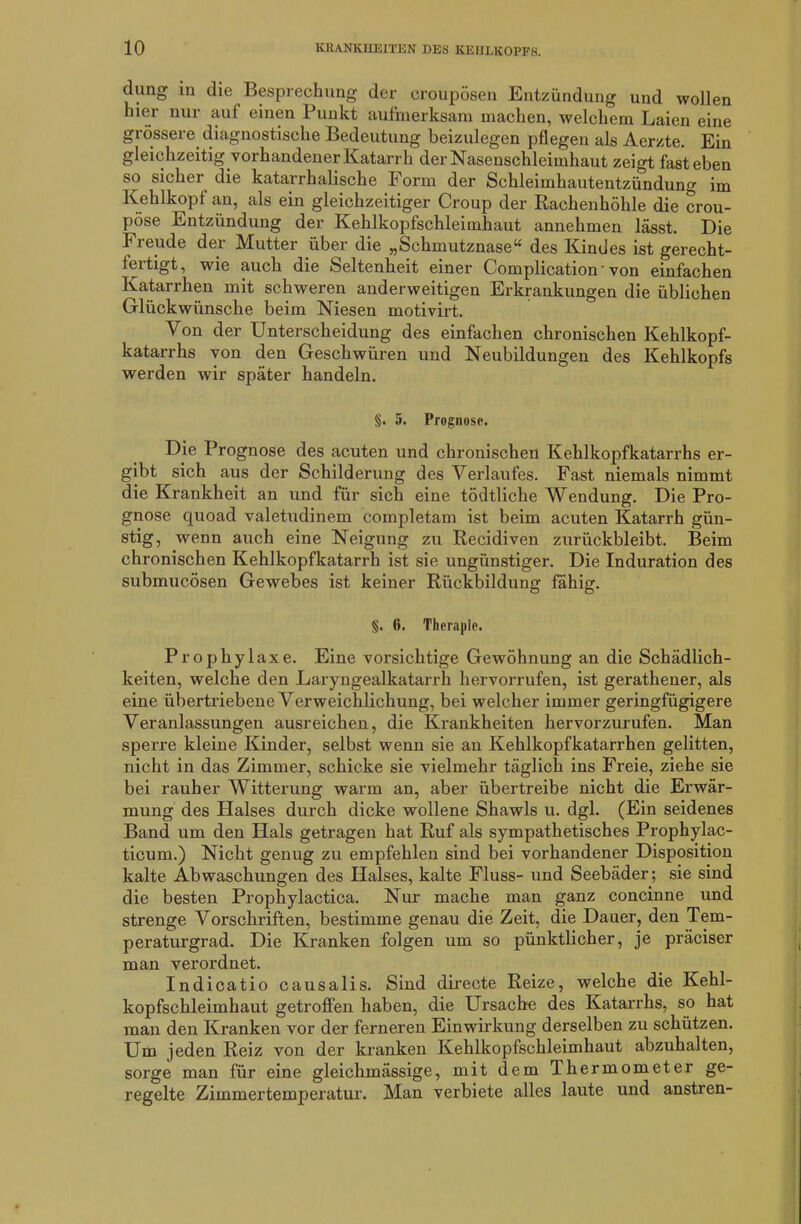 düng in die Besprechung der croupösen Entzündung und wollen hier nur auf einen Punkt aufmerksam machen, welchem Laien eine grössere diagnostische Bedeutung beizulegen pflegen als Aerzte. Ein gleichzeitig vorhandener Katarrh der Nasenschleimhaut zeigt fast eben so sicher die katarrhalische Form der Schleimhautentzündung im Kehlkopf an, als ein gleichzeitiger Croup der Rachenhöhle die crou- pöse Entzündung der Kehlkopfschleimhaut annehmen lässt. Die Freude der Mutter über die „Schmutznase“ des Kindes ist gerecht- fertigt, wie auch die Seltenheit einer Complication' von einfachen Katarrhen mit schweren anderweitigen Erkrankungen die üblichen Glückwünsche beim Niesen motivirt. Von der Unterscheidung des einfachen chronischen Kehlkopf- katarrhs von den Geschwüren und Neubildungen des Kehlkopfs werden wir später handeln. §. 5. Prognose. Die Prognose des acuten und chronischen Kehlkopfkatarrhs er- gibt sich aus der Schilderung des Verlaufes. Fast niemals nimmt die Krankheit an und für sich eine tödtliche Wendung. Die Pro- gnose quoad valetudinem completam ist beim acuten Katarrh gün- stig, wenn auch eine Neigung zu Recidiven zurückbleibt. Beim chronischen Kehlkopfkatarrh ist sie ungünstiger. Die Induration des submucösen Gewebes ist keiner Rückbildung fähig. §. 6. Therapie. Prophylaxe. Eine vorsichtige Gewöhnung an die Schädlich- keiten, welche den Laryngealkatarrh hervorrufen, ist gerathener, als eine übertriebene Verweichlichung, bei welcher immer geringfügigere Veranlassungen ausreichen, die Krankheiten hervorzurufen. Man sperre kleine Kinder, selbst wenn sie an Kehlkopfkatarrhen gelitten, nicht in das Zimmer, schicke sie vielmehr täglich ins Freie, ziehe sie bei rauher Witterung warm an, aber übertreibe nicht die Erwär- mung des Halses durch dicke wollene Shawls u. dgl. (Ein seidenes Band um den Hals getragen hat Ruf als sympathetisches Prophylac- ticum.) Nicht genug zu empfehlen sind bei vorhandener Disposition kalte Abwaschungen des Halses, kalte Fluss- und Seebäder; sie sind die besten Prophylactica. Nur mache man ganz concinne und strenge Vorschriften, bestimme genau die Zeit, die Dauer, den Tem- peraturgrad. Die Kranken folgen um so pünktlicher, je präciser man verordnet. Indicatio causalis. Sind directe Reize, welche die Kehl- kopfschleimhaut getroffen haben, die Ursache des Katarrhs, so hat man den Kranken vor der ferneren Einwirkung derselben zu schützen. Um jeden Reiz von der kranken Kehlkopfschleimhaut abzuhalten, sorge man für eine gleichmässige, mit dem Thermometer ge- regelte Zimmertemperatur. Man verbiete alles laute und anstren-