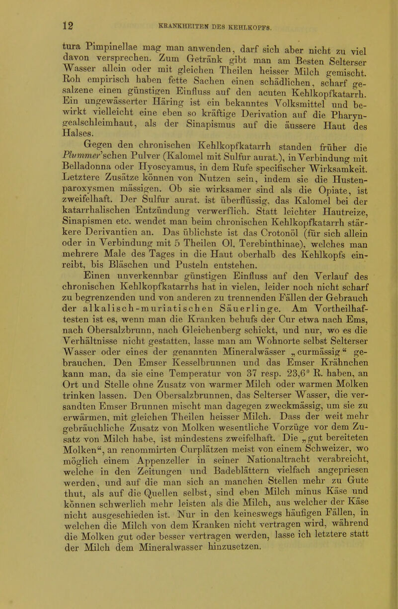 tura Pimpinellae mag man anwenden, darf sich aber nicht zu viel davon versprechen. Zum Getränk gibt man am Besten Selterser Wasser allem oder mit gleichen Theilen heisser Milch gemischt. Roh empirisch haben fette Sachen einen schädlichen, scharf o-e- salzene einen günstigen Einfluss auf den acuten Kehlkopfkatarrh. Ein ungewässerter Häring ist ein bekanntes Yolksmittel und be- wirkt vielleicht eine eben so kräftige Derivation auf die Pharyn- gealschleimhaut, als der Sinapismus auf die äussere Haut des Halses. Gegen den chronischen Kehlkopfkatarrh standen früher die PlvmmeP sehen Pulver (Kalomel mit Sulfur aurat.), in Verbindung mit Belladonna oder Hyoscyamus, in dem Rufe specifischer Wirksamkeit. Letztere Zusätze können von Nutzen sein, indem sie die Husten- paroxysmen mässigen. Ob sie wirksamer sind als die Opiate, ist zweifelhaft. Der Sulfur aurat. ist überflüssig, das Kalomel bei der katarrhalischen Entzündung verwerflich. Statt leichter Hautreize, Sinapismen etc. wendet man beim chronischen Kehlkopfkatarrh stär- kere Derivantien an. Das üblichste ist das Crotonöl (für sich allein oder in Verbindung mit 5 Theilen Ol. Terebinthinae), welches man mehrere Male des Tages in die Haut oberhalb des Kehlkopfs ein- reibt, bis Bläschen und Pusteln entstehen. Einen unverkennbar günstigen Einfluss auf den Verlauf des chronischen Kehlkopfkatarrhs hat in vielen, leider noch nicht scharf zu begrenzenden und von anderen zu trennenden Fällen der Gebrauch der alkalisch-muriatischen Säuerlinge. Am Vorteilhaf- testen ist es, wenn man die Kranken behufs der Cur etwa nach Ems, nach Obersalzbrunn, nach Gleichenberg schickt, und nur, wo es die Verhältnisse nicht gestatten, lasse man am Wohnorte selbst Selterser Wasser oder eines der genannten Mineralwässer „curmässig“ ge- brauchen. Den Emser Kesselbrunnen und das Emser Krähnchen kann man, da sie eine Temperatur von 37 resp. 23,6° R. haben, an Ort und Stelle ohne Zusatz von warmer Milch oder warmen Molken trinken lassen. Den Obersalzbrunnen, das Selterser Wasser, die ver- sandten Emser Brunnen mischt man dagegen zweckmässig, um sie zu erwärmen, mit gleichen Theilen heisser Milch. Dass der weit mehr gebräuchliche Zusatz von Molken wesentliche Vorzüge vor dem Zu- satz von Milch habe, ist mindestens zweifelhaft. Die „ gut bereiteten Molken“, an renommirten Curplätzen meist von einem Schweizer, wo möglich einem Appenzeller in seiner Nationaltracht verabreicht, weiche in den Zeitungen und Badeblättern vielfach angepriesen werden, und auf die man sich an manchen Stellen mehr zu Gute thut, als auf die Quellen selbst, sind eben Milch minus Käse und können schwerlich mehr leisten als die Milch, aus welcher der Käse nicht ausgeschieden ist. Nur in den keineswegs häufigen Fällen, in welchen die Milch von dem Kranken nicht vertragen wird, während die Molken gut oder besser vertragen werden, lasse ich letztere statt der Milch dem Mineralwasser hinzusetzen.