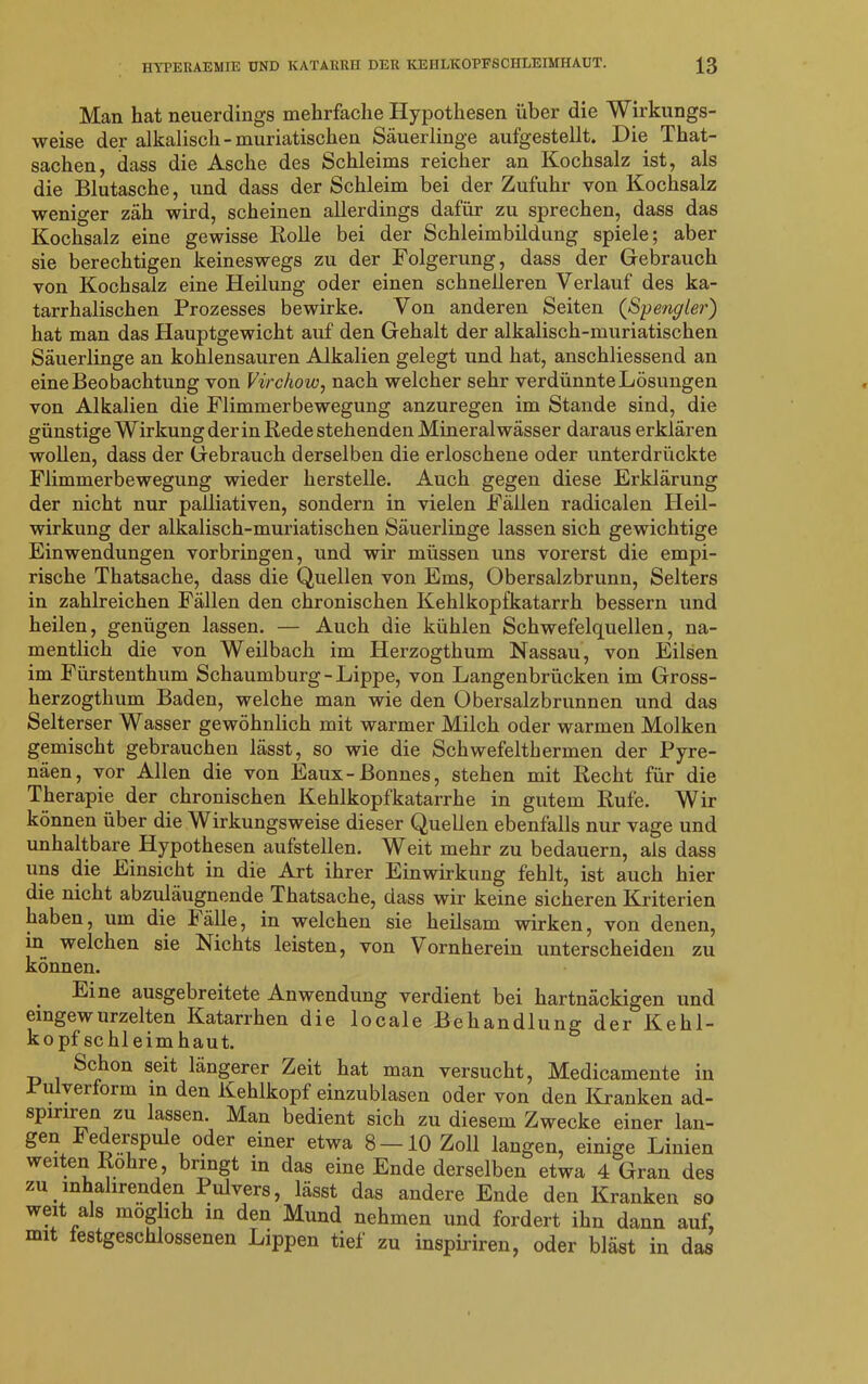 Man hat neuerdings mehrfache Hypothesen über die Wirkungs- weise der alkalisch - muriatischen Säuerlinge aufgestellt. Die That- sachen, dass die Asche des Schleims reicher an Kochsalz ist, als die Blutasche, und dass der Schleim bei der Zufuhr von Kochsalz weniger zäh wird, scheinen allerdings dafür zu sprechen, dass das Kochsalz eine gewisse Rolle bei der Schleimbildung spiele; aber sie berechtigen keineswegs zu der Folgerung, dass der Gebrauch von Kochsalz eine Heilung oder einen schnelleren Verlauf des ka- tarrhalischen Prozesses bewirke. Von anderen Seiten (Spengler) hat man das Hauptgewicht auf den Gehalt der alkalisch-muriatischen Säuerlinge an kohlensauren Alkalien gelegt und hat, anschliessend an eine Beobachtung von Virchow, nach welcher sehr verdünnte Lösungen von Alkalien die Flimmerbewegung anzuregen im Stande sind, die günstige Wirkung der in Rede stehenden Mineralwässer daraus erklären wollen, dass der Gebrauch derselben die erloschene oder unterdrückte Flimmerbewegung wieder herstelle. Auch gegen diese Erklärung der nicht nur palliativen, sondern in vielen Fällen radicalen Heil- wirkung der alkalisch-muriatischen Säuerlinge lassen sich gewichtige Einwendungen Vorbringen, und wir müssen uns vorerst die empi- rische Thatsache, dass die Quellen von Ems, Obersalzbrunn, Selters in zahlreichen Fällen den chronischen Kehlkopfkatarrh bessern und heilen, genügen lassen. — Auch die kühlen Schwefelquellen, na- mentlich die von Weilbach im Herzogthum Nassau, von Eilsen im Fürstenthum Schaumburg-Lippe, von Langenbrücken im Gross- herzogthum Baden, welche man wie den Obersalzbrunnen und das Selterser Wasser gewöhnlich mit warmer Milch oder warmen Molken gemischt gebrauchen lässt, so wie die Schwefelthermen der Pyre- näen, vor Allen die von Eaux-Bonnes, stehen mit Recht für die Therapie der chronischen Kehlkopfkatarrhe in gutem Rufe. Wir können über die Wirkungsweise dieser Quellen ebenfalls nur vage und unhaltbare Hypothesen aufstellen. Weit mehr zu bedauern, als dass uns die Einsicht in die Art ihrer Einwirkung fehlt, ist auch hier die nicht abzuläugnende Thatsache, dass wir keine sicheren Kriterien haben, um die källe, in welchen sie heilsam wirken, von denen, in welchen sie Nichts leisten, von Vornherein unterscheiden zu können. Eine ausgebreitete Anwendung verdient bei hartnäckigen und eingewurzelten Katarrhen die locale Behandlung der Kehl- kopfschleimhaut. Schon seit längerer Zeit hat man versucht, Medicamente in Pulverform in den Kehlkopf einzublasen oder von den Kranken ad- spiriren zu lassen. Man bedient sich zu diesem Zwecke einer lan- gen k ederspule oder einer etwa 8 —10 Zoll langen, einige Linien weiten Rohre, bringt in das eine Ende derselben etwa 4 Gran des zu inhahrenden Pulvers, lässt das andere Ende den Kranken so weit als möglich in den Mund nehmen und fordert ihn dann auf, mit festgeschlossenen Lippen tief zu inspiriren, oder bläst in das