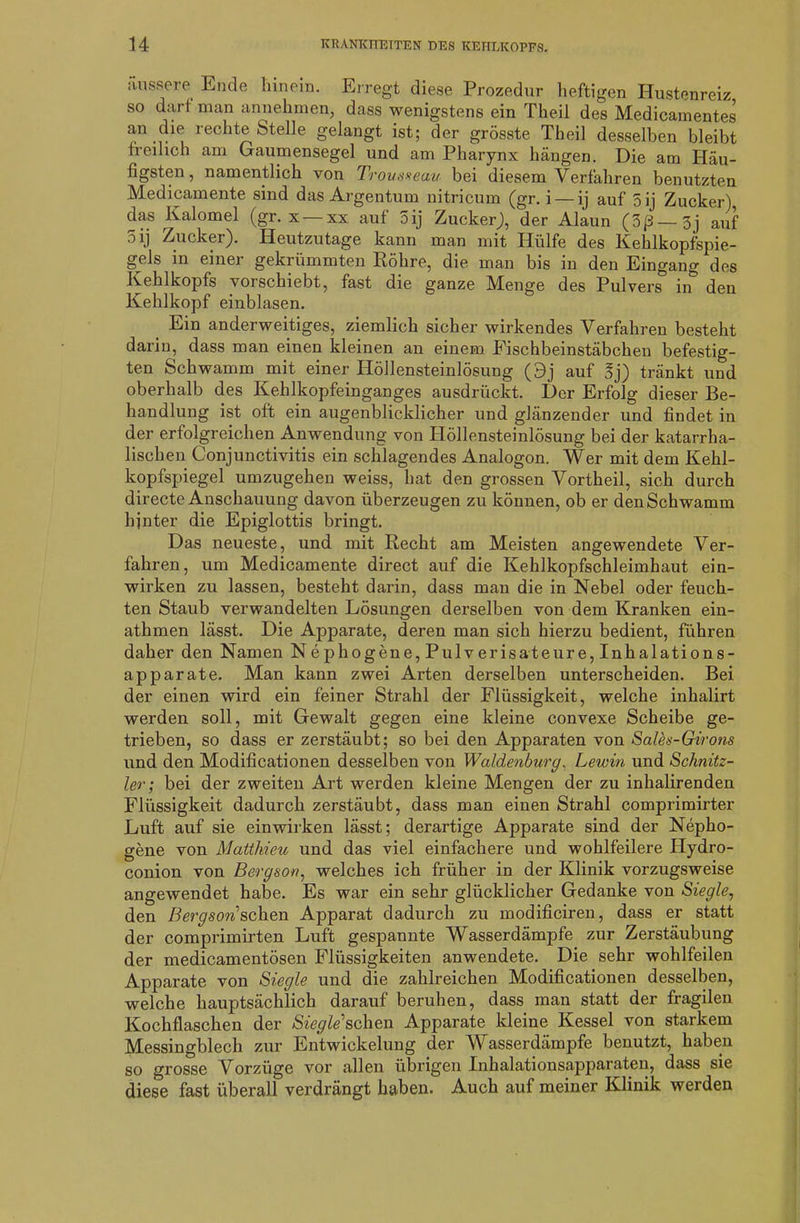 äussere Ende hinein. Erregt diese Prozedur heftigen Hustenreiz so darf man annehmen, dass wenigstens ein Theil des Medicamentes an die rechte Stelle gelangt ist; der grösste Theil desselben bleibt freilich am Gaumensegel und am Pharynx hängen. Die am Häu- figsten, namentlich von Trouseeau bei diesem Verfahren benutzten Medicamente sind das Argentum nitricum (gr. i — ij auf 5ij Zucker) das Kalomel (gr. x — xx auf 5ij Zucker), der Alaun (3ß—3j auf 3 ij Zucker). Heutzutage kann man mit Hülfe des Kehlkopfspie- gels in einer gekrümmten Röhre, die man bis in den Eingang des Kehlkopfs vorschiebt, fast die ganze Menge des Pulvers in den Kehlkopf einblasen. Ein anderweitiges, ziemlich sicher wirkendes Verfahren besteht darin, dass man einen kleinen an einem Eischbeinstäbchen befestig- ten Schwamm mit einer Höllensteinlösung (9j auf 3j) tränkt und oberhalb des Kehlkopfeinganges ausdrückt. Der Erfolg dieser Be- handlung ist oft ein augenblicklicher und glänzender und findet in der erfolgreichen Anwendung von Höllensteinlösung bei der katarrha- lischen Conjunctivitis ein schlagendes Analogon. Wer mit dem Kehl- kopfspiegel umzugehen weiss, hat den grossen Vortheil, sich durch directe Anschauung davon überzeugen zu können, ob er den Schwamm hinter die Epiglottis bringt. Das neueste, und mit Recht am Meisten angewendete Ver- fahren, um Medicamente direct auf die Kehlkopfschleimhaut ein- wirken zu lassen, besteht darin, dass man die in Nebel oder feuch- ten Staub verwandelten Lösungen derselben von dem Kranken ein- athmen lässt. Die Apparate, deren man sich hierzu bedient, führen daher den Namen Nephogene, Pulverisateure, Inhalations- apparate. Man kann zwei Arten derselben unterscheiden. Bei der einen wird ein feiner Strahl der Flüssigkeit, welche inhalirt werden soll, mit Gewalt gegen eine kleine convexe Scheibe ge- trieben, so dass er zerstäubt; so bei den Apparaten von Salee-Girons und den Modificationen desselben von Waldenburg, Lewin und Schnitz- ler; bei der zweiten Art werden kleine Mengen der zu inhalirenden Flüssigkeit dadurch zerstäubt, dass man einen Strahl comprimirter Luft auf sie einwirken lässt; derartige Apparate sind der Nepho- gene von Matthieu und das viel einfachere und wohlfeilere Hydro- conion von Bergeon, welches ich früher in der Klinik vorzugsweise angewendet habe. Es war ein sehr glücklicher Gedanke von Siegle, den Bergson sehen Apparat dadurch zu modificiren, dass er statt der comprimirten Luft gespannte Wasserdämpfe zur Zerstäubung der medicamentösen Flüssigkeiten anwendete. Die sehr wohlfeilen Apparate von Siegle und die zahlreichen Modificationen desselben, welche hauptsächlich darauf beruhen, dass man statt der fragilen Kochflaschen der Siegle'sehen Apparate kleine Kessel von starkem Messingblech zur Entwickelung der Wasserdämpfe benutzt, haben so grosse Vorzüge vor allen übrigen Inhalationsapparaten, dass sie diese fast überall verdrängt haben. Auch auf meiner Klinik werden