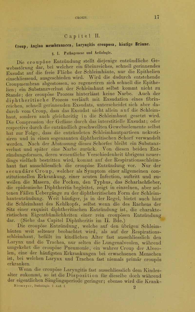 C a p i t e 1 II. Croup, Angina membranacca, Laryngitis crouposa, häutige Bräune. §. 1. Pathogenese und Aetiologie. Die croupose Entzündung stellt diejenige entzündliche Ge- websstörung dar, bei welcher ein fibrinreiches, schnell gerinnendes Exsudat auf die freie Fläche der Schleimhäute, nur die Epithelien einschliessend, ausgeschieden wird. Wird die dadurch entstehende Croupmembran abgestossen, so regeneriren sich schnell die Epithe- lien; ein Substanzverlust der Schleimhaut selbst kommt nicht zu Stande; der croupose Prozess hinterlässt keine Narbe. Auch der diphtheritische Prozess verläuft mit Exsudation eines fibrin- reichen, schnell gerinnenden Exsudats, unterscheidet sich aber da- durch vom Croup, dass das Exsudat nicht allein auf die Schleim- haut, sondern auch gleichzeitig in die Schleimhaut gesetzt wird. Die Compression der Gefässe durch das interstitielle Exsudat; oder respective durch die entzündlich geschwellten Gewebselemente selbst hat zur Folge, dass die entzündeten Schleimhautpartieen nekroti- siren und in einen sogenannten diphtheritischen Schorf verwandelt werden. Nach der Abstossüng dieses Schorfes bleibt ein Substanz- verlust und später eine Narbe zurück. Von diesen beiden Ent- zündungsformen, deren wesentliche Verschiedenheit übrigens neuer- dings vielfach bestritten wird, kommt auf der Respirationsschleim- haut fast ausschliesslich die croupose Entzündung vor. Nur der secundäre Croup, welcher als Symptom einer allgemeinen con- stitutioneilen Erkrankung, einer acuten Infection, auftritt und zu- weilen die Masern, die Pocken, den Typhus, das Scharlachfieber, die epidemische Diphtheritis begleitet, zeigt in einzelnen, aber sel- tenen Fällen Uebergänge zu der diphtheritischen Form der Schleim- hautentzündung. Weit häufiger, ja in der Regel, bietet auch hier die Schleimhaut des Kehlkopfs, selbst wenn die des Rachens der Sitz einer exquisit diphtheritischen Entzündung ist, die charakte- ristischen Eigentümlichkeiten einer rein croupösen Entzündung dar. (Siehe das Capitel Diphtheritis im II. Bde.) Die croupose Entzündung, welche auf den übrigen Schleim- häuten weit seltener beobachtet wird, als auf der Respirations- schleimhaut, befällt im kindlichen Alter fast ausschliesslich den Larynx und die Trachea, nur selten die Lungenalveolen, während umgekehrt die croupose Pneumonie, ein wahrer Croup der Alveo- len, eine der häufigsten Erkrankungen bei erwachsenen Menschen ist, bei welchen Larynx und Trachea fast niemals primär croupös erkranken. Wenn die croupose Laryngitis fast ausschliesslich dem Kindes- alter zukommt, so ist die Disposition für dieselbe doch während der eigentlichen Säuglingsperiode geringer; ebenso wird die Krank- Nicmeyer, Pathologie. 7. Aufl. I 9