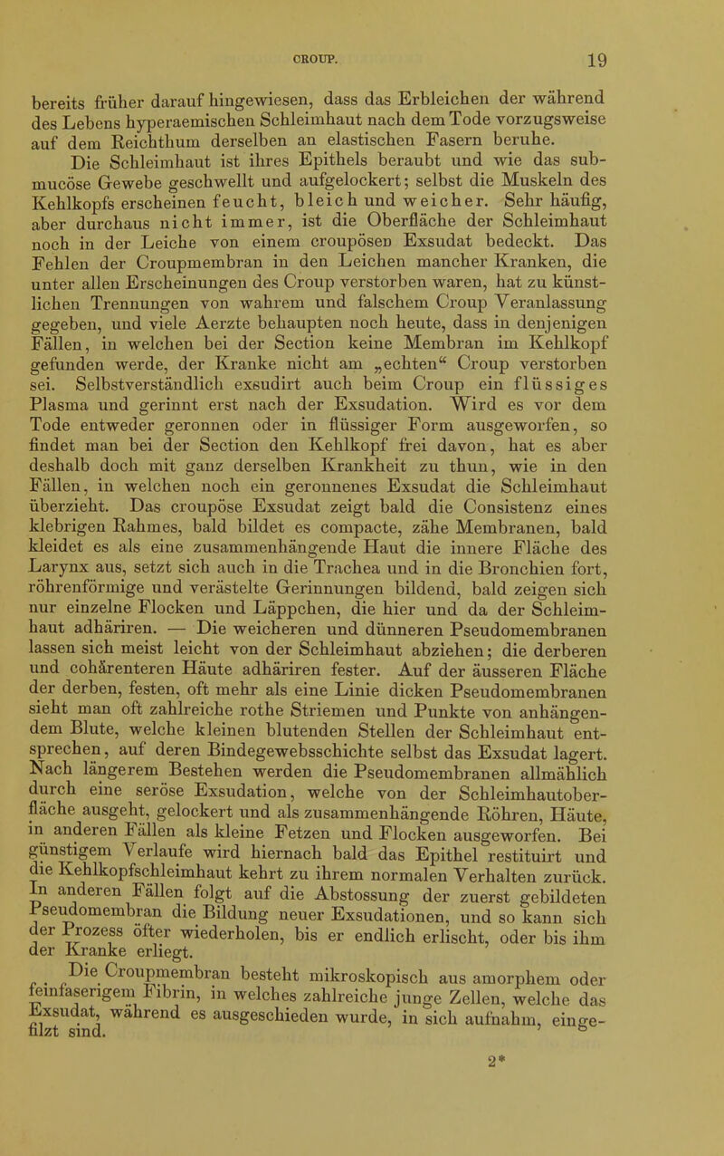 bereits früher darauf hingewiesen, dass das Erbleichen der während des Lebens hyperaemischen Schleimhaut nach dem Tode vorzugsweise auf dem Reichthum derselben an elastischen Fasern beruhe. Die Schleimhaut ist ihres Epithels beraubt und wie das sub- mucöse Grewebe geschwellt und aufgelockert; selbst die Muskeln des Kehlkopfs erscheinen feucht, bleich und weicher. Sehr häufig, aber durchaus nicht immer, ist die Oberfläche der Schleimhaut noch in der Leiche von einem croupösen Exsudat bedeckt. Das Fehlen der Croupmembran in den Leichen mancher Kranken, die unter allen Erscheinungen des Croup verstorben waren, hat zu künst- lichen Trennungen von wahrem und falschem Croup Veranlassung gegeben, und viele Aerzte behaupten noch heute, dass in denjenigen Fällen, in welchen bei der Section keine Membran im Kehlkopf gefunden werde, der Kranke nicht am „echten“ Croup verstorben sei. Selbstverständlich exsudirt auch beim Croup ein flüssiges Plasma und gerinnt erst nach der Exsudation. Wird es vor dem Tode entweder geronnen oder in flüssiger Form ausgeworfen, so findet man bei der Section den Kehlkopf frei davon, hat es aber deshalb doch mit ganz derselben Krankheit zu thun, wie in den Fällen, in welchen noch ein geronnenes Exsudat die Schleimhaut überzieht. Das croupöse Exsudat zeigt bald die Consistenz eines klebrigen Rahmes, bald bildet es compacte, zähe Membranen, bald kleidet es als eine zusammenhängende Haut die innere Fläche des Larynx aus, setzt sich auch in die Trachea und in die Bronchien fort, röhrenförmige und verästelte Gerinnungen bildend, bald zeigen sich nur einzelne Flocken und Läppchen, die hier und da der Schleim- haut adhäriren. — Die weicheren und dünneren Pseudomembranen lassen sich meist leicht von der Schleimhaut abziehen; die derberen und cohärenteren Häute adhäriren fester. Auf der äusseren Fläche der derben, festen, oft mehr als eine Linie dicken Pseudomembranen sieht man oft zahlreiche rothe Striemen und Punkte von anhängen- dem Blute, welche kleinen blutenden Stellen der Schleimhaut ent- sprechen, auf deren Bindegewebsschichte selbst das Exsudat lagert. Nach längerem Bestehen werden die Pseudomembranen allmählich duich eine seröse Exsudation, welche von der Schleimhautober- flache ausgeht, gelockert und als zusammenhängende Röhren, Häute, in anderen fällen als kleine Fetzen und Flocken ausgeworfen. Bei günstigem Verlaufe wird hiernach bald das Epithel restituirt und die Kehlkopfschleimhaut kehrt zu ihrem normalen Verhalten zurück. In anderen Fällen folgt auf die Abstossung der zuerst gebildeten Pseudomembran die Bildung neuer Exsudationen, und so kann sich der Prozess öfter wiederholen, bis er endlich erlischt, oder bis ihm der Kranke erliegt. . Croupmembran besteht mikroskopisch aus amorphem oder feinfaserigem f ibrin, in welches zahlreiche junge Zellen, welche das Exsudat, während es ausgeschieden wurde, in sich aufnahm, einse- nlzt sind. ö 2*