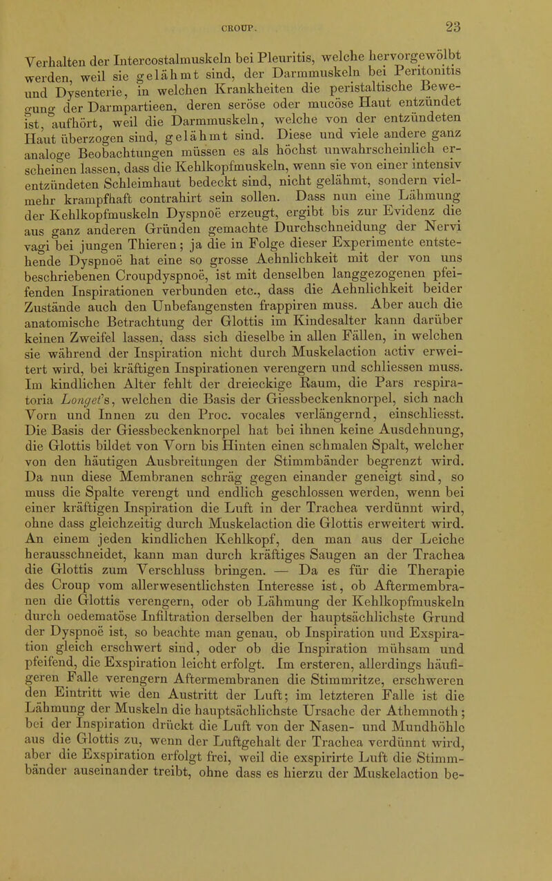 Verhalten der Intercostalmuskeln bei Pleuritis, welche hervorgewolbt werden weil sie gelähmt sind, der Darmmuskeln bei Peritonitis und Dysenterie, in welchen Krankheiten die peristaltische Bewe- gung der Darmpartieen, deren seröse oder mucöse Haut entzündet ist *aufhört, weil die Darmmuskeln, welche von der entzündeten Haut überzogen sind, gelähmt sind. Diese und viele andere ganz analoge Beobachtungen müssen es als höchst unwahrscheinlich er- scheinen lassen, dass die Kehlkopfmuskeln, wenn sie von einer intensiv entzündeten Schleimhaut bedeckt sind, nicht gelähmt, sondern viel- mehr krampfhaft contrahirt sein sollen. Dass nun eine Lähmung der Kehlkopfmuskeln Dyspnoe erzeugt, ergibt bis zur Evidenz die aus ganz anderen Gründen gemachte Durchschneidung der Nervi vagi bei jungen Thieren; ja die in Folge dieser Experimente entste- hende Dyspnoe hat eine so grosse Aehnlichkeit mit der von uns beschriebenen Croupdyspnoe, ist mit denselben langgezogenen pfei- fenden Inspirationen verbunden etc., dass die Aehnlichkeit beider Zustände auch den Unbefangensten frappiren muss. Aber auch die anatomische Betrachtung der Glottis im Kindesalter kann darüber keinen Zweifel lassen, dass sich dieselbe in allen Fällen, in welchen sie während der Inspiration nicht durch Muskelaction activ erwei- tert wird, bei kräftigen Inspirationen verengern und schliessen muss. Im kindlichen Alter fehlt der dreieckige Raum, die Pars respira- toria Longe?s, welchen die Basis der Giessbeckenknorpel, sich nach Vorn und Innen zu den Proc. vocales verlängernd, einschliesst. Die Basis der Giessbeckenknorpel hat bei ihnen keine Ausdehnung, die Glottis bildet von Vorn bis Hinten einen schmalen Spalt, welcher von den häutigen Ausbreitungen der Stimmbänder begrenzt wird. Da nun diese Membranen schräg gegen einander geneigt sind, so muss die Spalte verengt und endlich geschlossen werden, wenn bei einer kräftigen Inspiration die Luft in der Trachea verdünnt wird, ohne dass gleichzeitig durch Muskelaction die Glottis erweitert wird. An einem jeden kindlichen Kehlkopf, den man aus der Leiche herausschneidet, kann man durch kräftiges Saugen an der Trachea die Glottis zum Verschluss bringen. — Da es für die Therapie des Croup vom allerwesentlichsten Interesse ist, ob Aftermembra- nen die Glottis verengern, oder ob Lähmung der Kehlkopfmuskeln durch oedematöse Infiltration derselben der hauptsächlichste Grund der Dyspnoe ist, so beachte man genau, ob Inspiration und Exspira- tion gleich erschwert sind, oder ob die Inspiration mühsam und pfeifend, die Exspiration leicht erfolgt. Im ersteren, allerdings häufi- geren^ Falle verengern Aftermembranen die Stimmritze, erschweren den Eintritt wie den Austritt der Luft; im letzteren Falle ist die Lähmung der Muskeln die hauptsächlichste Ursache der Athemnoth; bei der Inspiration drückt die Luft von der Nasen- und Mundhöhle aus die Glottis zu, wenn der Luftgehalt der Trachea verdünnt wird, aber die Exspiration erfolgt frei, weil die exspirirte Luft die Stimm- bänder auseinander treibt, ohne dass es hierzu der Muskelaction be-