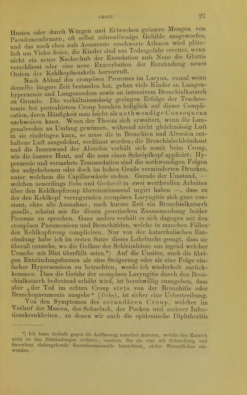 Husten oder durch Würgen und Erbrechen grossere Mengen von Pseudomembranen, oft selbst röhrenförmige Gebilde ausgeworfen, und das noch eben aufs Aeusserste erschwerte Athraen wird plötz- lich um Vieles freier, die Kinder sind aus Todesgefahr errettet wenn nicht ein neuer Nachschub der Exsudation aufs Neue die Glottis verschliesst oder eine neue Exacerbation der Entzündung neues Oedem der Kehlkopfmuskeln hcrvoiruft. Nach Ablauf des croupösen Prozesses im Larynx, zumal wenn derselbe längere Zeit bestanden hat, gehen viele Kinder an Lungen- hyperaemie und Lungenoedem sowie an intensivem Bronchialkatarrh zu Grunde. Die verhältnissmässig geringen Erfolge der Tracheo- tomie bei protrahirtem Croup beruhen lediglich auf dieser ( ompli- cation, deren Häufigkeit man leicht als n o t h w e n d i g e C o n s e q u e n z liachweisen kann. AVenn der Thorax sich erweiteit, wenn die Lun- genalveolen an Umfang gewinnen, während nicht gleichmässig Luft Fn sie eindringen kann, so muss die in Bronchien und Alveolen ent- haltene Luft ausgedehnt, verdünnt werden; die Bronchialschleimhaut und die Innenwand der Alveolen verhält sich somit beim Croup, wie die äussere Haut, auf die man einen Schröpfkopf applicirt: Hy- peraemie und vermehrte Transsudation sind die nothwendigen Folgen des aufgehobenen oder doch im hohen Grade verminderten Druckes, unter welchem die Capillarwände stehen. Gerade der Umstand, — welchen neuerdings Bohn und Gerhardt in zwei werthvollen Arbeiten über den Kehlkopfcroup übereinstimmend urgirt haben —, dass zu der den Kehlkopf verengernden croupösen Laryngitis sich ganz con- stant, ohne alle Ausnahme, nach kurzer Zeit ein Bronchialkatarrh geselle, scheint mir für diesen genetischen Zusammenhang beider Prozesse zu sprechen. Ganz anders verhält es sich dagegen mit den croupösen Pneumonieen und Bronchitiden, welche in manchen Fällen- den Kehlkopfcroup compliciren. Nur von der katarrhalischen Ent- zündung habe ich im ersten Satze dieses Lehrbuchs gesagt, dass sie überall entstehe, wo die Gefässe der Schleimhäute aus irgend welcher Ursache mit Blut überfüllt seien.*) Auf die Unsitte, auch die übri- gen Entzündungsformen als eine Steigerung oder als eine Folge ein- facher Hyperaemieen zu betrachten, werde ich wiederholt zurück- kommen. Dass die Gefahr der croupösen Laryngitis durch den Bron- chialkatarrh bedeutend erhöht wird, ist bereitwillig zuzugeben, dass aber „der Tod im echten Croup stets von der Bronchitis oder Bronchopneumonie ausgehe“ (ßo/t/t), ist sicher eine Uebertreibung. Von den Symptomen des secundären Croup, welcher im Verlauf der Masern, des Scharlach, der Pocken und anderer Infec- tionskrankheiten, zu denen wir auch die epidemische Diphtheritis *) Ich kann deshalb gegen die Auffassung mancher Autoren, welche den Katarrh nicht zu den Entzündungen rechnen, sondern ihn als eine mit Schwellung und Succulenz einhergehende Secretionsanomalie bezeichnen, nichts Wesentliches ein- wenden.