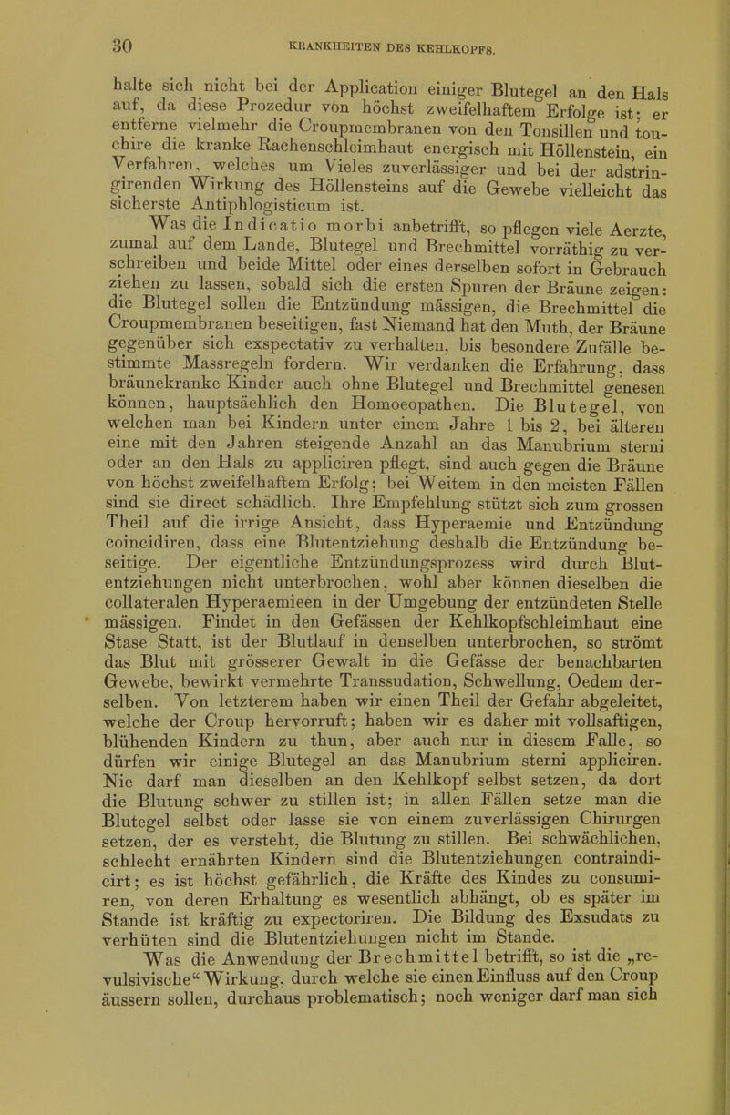 halte sich nicht bei der Application einiger Blutegel an den Hals auf, da diese Prozedur von höchst zweifelhaftem Erfolge ist- er entferne vielmehr die Croupmembranen von den Tonsillen und tou- chire die kranke Rachenschleimhaut energisch mit Höllenstein, ein Verfahren, welches um Vieles zuverlässiger und bei der adstrin- girenden Wirkung des Höllensteins auf die Gewebe vielleicht das sicherste Antiphlogisticum ist. Was die In dicatio morbi anbetrifft, so pflegen viele Aerzte zumal auf dem Lande, Blutegel und Brechmittel vorräthig zu ver- schreiben und beide Mittel oder eines derselben sofort in Gebrauch ziehen zu lassen, sobald sich die ersten Spuren der Bräune zeigen: die Blutegel sollen die Entzündung mässigen, die Brechmittel die Croupmembranen beseitigen, fast Niemand hat den Muth, der Bräune gegenüber sich exspectativ zu verhalten, bis besondere Zufälle be- stimmte Massregeln fordern. Wir verdanken die Erfahrung, dass bräunekranke Kinder auch ohne Blutegel und Brechmittel genesen können, hauptsächlich den Homoeopathen. Die Blutegel, von welchen man bei Kindern unter einem Jahre 1 bis 2, bei älteren eine mit den Jahren steigende Anzahl an das Manubrium sterni oder an den Hals zu appliciren pflegt, sind auch gegen die Bräune von höchst zweifelhaftem Erfolg; bei Weitem in den meisten Fällen sind sie direct schädlich. Ihre Empfehlung stützt sich zum grossen Theil auf die irrige Ansicht, dass Hyperaemie und Entzündung coincidiren, dass eine Blutentziehung deshalb die Entzündung be- seitige. Der eigentliche Entzündungsprozess wird durch Blut- entziehungen nicht unterbrochen, wohl aber können dieselben die collateralen Hyperaemieen in der Umgebung der entzündeten Stelle ' mässigen. Findet in den Gefässen der Kehlkopfschleimhaut eine Stase Statt, ist der Blutlauf in denselben unterbrochen, so strömt das Blut mit grösserer Gewalt in die Gefässe der benachbarten Gewebe, bewirkt vermehrte Transsudation, Schwellung, Oedem der- selben. Von letzterem haben wir einen Theil der Gefahr abgeleitet, welche der Croup hervorruft; haben wir es daher mit vollsaftigen, blühenden Kindern zu thun, aber auch nur in diesem Falle, so dürfen wir einige Blutegel an das Manubrium sterni appliciren. Nie darf man dieselben an den Kehlkopf selbst setzen, da dort die Blutung schwer zu stillen ist; in allen Fällen setze man die Blutegel selbst oder lasse sie von einem zuverlässigen Chirurgen setzen, der es versteht, die Blutung zu stillen. Bei schwächlichen, schlecht ernährten Kindern sind die Blutentziehungen contraindi- cirt; es ist höchst gefährlich, die Kräfte des Kindes zu consumi- ren, von deren Erhaltung es wesentlich abhängt, ob es später im Stande ist kräftig zu expectoriren. Die Bildung des Exsudats zu verhüten sind die Blutentziehungen nicht im Stande. Was die Anwendung der Brechmittel betrifft, so ist die „re- vulsivische“ Wirkung, durch welche sie einen Einfluss auf den Croup äussern sollen, durchaus problematisch; noch weniger darf man sich