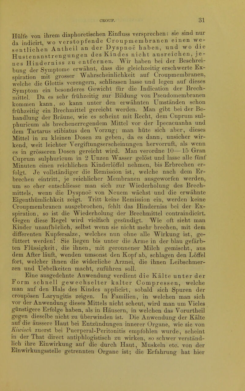 Hülfe von ihrem diaphoretischen Einfluss versprechen: sie sind nur da indicirt, wo verstopfende Croupmembranen einen we- sentlichen Antheil an der Dyspnoe haben, und wo die Hustenanstrengungen des Kindes nicht ausreichen je- nes Hinderniss zu entfernen. Wir haben bei der Beschrei- bung der Symptome erwähnt, dass die gleichzeitig erschwerte Ex- spiration mit grosser Wahrscheinlichkeit auf Croupmembranen, welche die Glottis verengern, schliessen lasse und legen auf dieses Symptom ein besonderes Gewicht für die Indication der Brech- mittel. Da es sehr frühzeitig zur Bildung von Pseudomembranen kommen kann, so kann unter den erwähnten Umständen schon frühzeitig ein Brechmittel gereicht werden. Man gibt bei der Be- handlung der Bräune, wie es scheint mit Recht, dem Cuprum sul- phuricum als brechenerregendem Mittel vor der Ipecacuanha und dem Tartarus stibiatus den Vorzug; man hüte sich aber, dieses Mittel in zu kleinen Dosen zu geben, da es dann, unsicher wir- kend, weit leichter Vergiftungserscheinungen hervorruft, als wenn es in grösseren Dosen gereicht wird. Man verordne 10—15 Gran Cuprum sulphuricum in 2 Unzen Wasser gelöst und lasse alle fünf Minuten einen reichlichen Kinderlöffel nehmen, bis Erbrechen er- folgt. Je vollständiger die Remission ist, welche nach dem Er- brechen eintritt, je reichlicher Membranen ausgeworfen werden, um so eher entschliesse man sich zur Wiederholung des Brech- mittels, wenn die Dyspnoe von Neuem wächst und die erwähnte Eigenthümlichkeit zeigt. Tritt keine Remission ein, werden keine Croupmembranen ausgebrochen, fehlt das Hinderniss bei der Ex- spiration, so ist die Wiederholung der Brechmittel contraindicirt. Gegen diese Regel wird vielfach gesündigt. Wie oft sieht man Kinder unaufhörlich, selbst wenn sie nicht mehr brechen, mit dem differenten Kupfersalze, welches nun ohne alle Wirkung ist, ge- füttert werden! Sie liegen bis unter die Arme in der blau gefärb- ten Flüssigkeit, die ihnen, mit geronnener Milch gemischt, aus dem After läuft, wenden umsonst den Kopf ab, schlagen den Löffel fort, welcher ihnen die widerliche Arznei, die ihnen Leibschmer- zen und Uebelkeiten macht, zuführen soll. Eine ausgedehnte Anwendung verdient die Kälte unter der Form schnell gewechselter kalter Comp ressen, welche man auf den Hals des Kindes applicirt, sobald sich Spuren der croupösen Laryngitis zeigen. In Familien, in welchen man sich vor der Anwendung dieses Mittels nicht scheut, wird man um Vieles günstigere Erfolge haben, als in Häusern, in welchen das Vorurtheil gegen dieselbe nicht zu überwinden ist. Die Anwendung der Kälte auf die äussere Haut bei Entzündungen innerer Organe, wie sie von Kiwisch zuerst bei Puerperal-Peritonitis empfohlen wurde, scheint in der That direct antiphlogistisch zu wirken, so schwer verständ- lich ihre Einwirkung auf die durch Haut, Muskeln etc. von der Einwirkungsstelle getrennten Organe ist; die Erfahrung hat hier