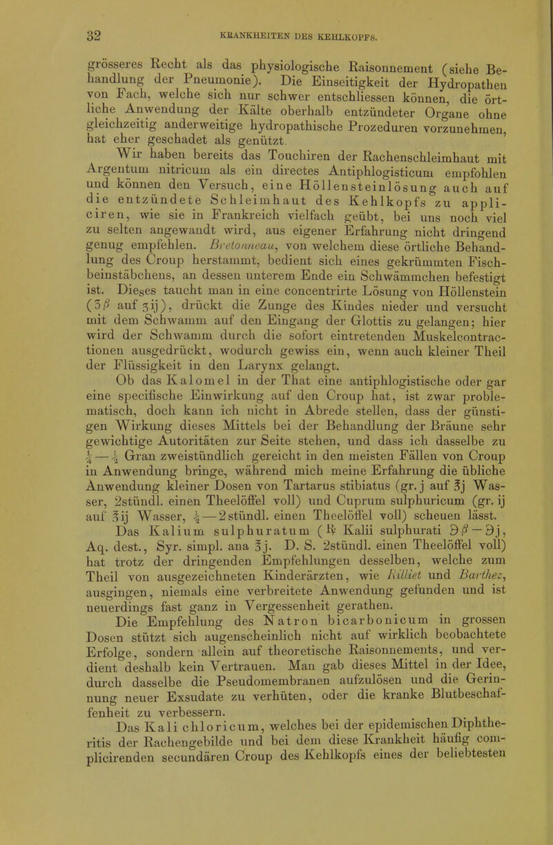 grösseres Keclit als das physiologische Raisonnement (siehe Be- handlung der Pneumonie). Die Einseitigkeit der Hydropathen von Fach, welche sich nur schwer entschliessen können, die ört- liche Anwendung der Kälte oberhalb entzündeter Organe ohne gleichzeitig anderweitige hydropathische Prozeduren vorzunehmen hat eher geschadet als genützt. Wir haben bereits das Touchiren der Rachenschleimhaut mit Argentum nitricum als ein directes Antiphlogisticum empfohlen und können den Versuch, eine Höllensteinlösung auch auf die entzündete Schleimhaut des Kehlkopfs zu appli- ciren, wie sie in Frankreich vielfach geübt, bei uns noch viel zu selten angewandt wird, aus eigener Erfahrung nicht dringend genug empfehlen. Bretonneau, von welchem diese örtliche Behand- lung des Croup herstammt, bedient sich eines gekrümmten Fisch- beinstäbchens, an dessen unterem Ende ein Schwämmchen befestigt ist. Dieses taucht man in eine concentrirte Lösung von Plöllenstein (3ß auf 3ij), drückt die Zunge des Kindes nieder und versucht mit dem Schwamm auf den Eingang der Glottis zu gelangen; hier wird der Schwamm durch die sofort eintretenden Muskelcontrac- tionen ausgedrückt, wodurch gewiss ein, wenn auch kleiner Theil der Flüssigkeit in den Larynx gelangt. Ob dasKaloinel in der That eine antiphlogistische oder gar eine specifische Einwirkung auf den Croup hat, ist zwar proble- matisch, doch kann ich nicht in Abrede stellen, dass der günsti- gen Wirkung dieses Mittels bei der Behandlung der Bräune sehr gewichtige Autoritäten zur Seite stehen, und dass ich dasselbe zu \ — 4 Gran zweistündlich gereicht in den meisten Fällen von Croup in Anwendung bringe, während mich meine Erfahrung die übliche Anwendung kleiner Dosen von Tartarus stibiatus (gr. j auf 3j Was- ser, 2stündl. einen Theelöffel voll) und Cuprum sulphuricum (gr. ij auf §ij Wasser, \ — 2stündl. einen Theelöffel voll) scheuen lässt. Das Kalium sulphuratum (K Kalii sulphurati 3ß — 9j, Aq. dest., Syr. simpl. ana üj. D. S. 2stündl. einen Theelöffel voll) hat trotz der dringenden Empfehlungen desselben, welche zum Theil von ausgezeichneten Kinderärzten, wie Riiliet und Barthez, ausgingen, niemals eine verbreitete Anwendung gefunden und ist neuerdings fast ganz in Vergessenheit gerathen. Die Empfehlung des Natron bicarbonicum in grossen Dosen stützt sich augenscheinlich nicht auf wirklich beobachtete Erfolge, sondern allein auf theoretische Raisonnements, und ver- dient deshalb kein Vertrauen. Man gab dieses Mittel in der Idee, durch dasselbe die Pseudomembranen aufzulösen und die Gerin- nung neuer Exsudate zu verhüten, oder die kranke Blutbeschal- fenheit zu verbessern. Das Kali chloricum, welches bei der epidemischen Diphthe- ritis der Rachengebilde und bei dem diese Krankheit häufig com- plicirenden secundären Croup des Kehlkopfs eines der beliebtesten