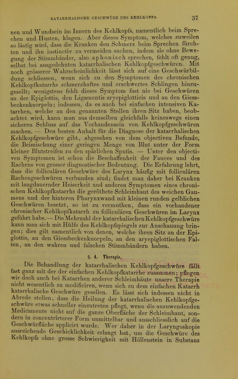 nen und Wundsein im Innern des Kehlkopfs, namentlich beim Spre- chen und Husten, klagen. Aber dieses Symptom, welches zuweilen so lästig wird, dass die Kranken den Schmerz beim Sprechen fürch- ten und ihn instinctiy zu vermeiden suchen, indem sie ohne Bewe- gung der Stimmbänder, also aphonisch sprechen, fehlt oft genug, selbst bei ausgedehnten katarrhalischen Kehlkopfgeschwüren. Mit noch grösserer Wahrscheinlichkeit lässt sich auf eine Geschwürbil- dung schliessen, wenn sich zu den Symptomen des chronischen Kehlkopfkatarrhs schmerzhaftes und erschwertes Schlingen hinzu- gesellt; wenigstens fehlt dieses Symptom fast nie bei Geschwüren an der Epiglottis, den Ligamentis aryepiglotticis und an den Giess- beckenknorpeln; indessen, da es auch bei einfachen intensiven Ka- tarrhen, welche an den genannten Stellen ihren Sitz haben, beob- achtet wird, kann man aus demselben gleichfalls keineswegs einen sicheren Schluss auf das Vorhandensein von Kehlkopfgeschwüren machen. — Den besten Anhalt für die Diagnose der katarrhalischen Kehlkopfgeschwüre gibt, abgesehen von dem objectiven Befunde, die Beimischung einer geringen Menge von Blut unter der Form kleiner Blutstreifen zu den spärlichen Sputis. — Unter den objecti- ven Symptomen ist schon die Beschaffenheit der Fauces und des Rachens von grosser diagnostischer Bedeutung. Die Erfahrung lehrt, dass die folliculären Geschwüre des Larynx häufig mit folliculären Rachengeschwüren verbunden sind; findet man daher bei Kranken mit langdauernder Heiserkeit und anderen Symptomen eines chroni- schen Kehlkopfkatarrhs die geröthete Schleimhaut des weichen Gau- mens und der hinteren Pharynxwand mit kleinen runden gelblichen Geschwüren besetzt, so ist zu vermuthen, dass ein vorhandener chronischer Kehlkopfkatarrh zu folliculären Geschwüren im Larynx geführt habe. — Die Mehrzahl der katarrhalischen Kehlkopfgeschwüre kann man sich mit Hülfe des Kehlkopfspiegels zur Anschauung brin- gen; dies gilt namentlich von denen, welche ihren Sitz an der Epi- glottis, an den Giessbeckenknorpeln, an den aryepiglottischen Fal- ten , an den wahren und falschen Stimmbändern haben. §. 4. Therapie. Die Behandlung der katarrhalischen Kehlkopfgeschwüre fällt fast ganz mit der der einfachen Kehlkopfkatarrhe zusammen; pflegen wir doch auch bei Katarrhen anderer Schleimhäute unsere Therapie nicht wesentlich zu modificiren, wenn sich zu dem einfachen Katarrh katarrhalische Geschwüre gesellen. Es lässt sich indessen nicht in Abiede stellen, dass die Heilung der katarrhalischen Kehlkopfge- schwüre etwas schneller einzutreten pflegt, wenn die anzuwendenden Medidamente nicht auf die ganze Oberfläche der Schleimhaut, son- dern in concentrirterer Form unmittelbar und ausschliesslich auf die Geschwürfläche applicirt wurde. VTer daher in der Laryngoskopie ausreichende Geschicklichkeit erlangt hat, um die Geschwüre des Kehlkopfs ohne grosse Schwierigkeit mit Höllenstein in Substanz