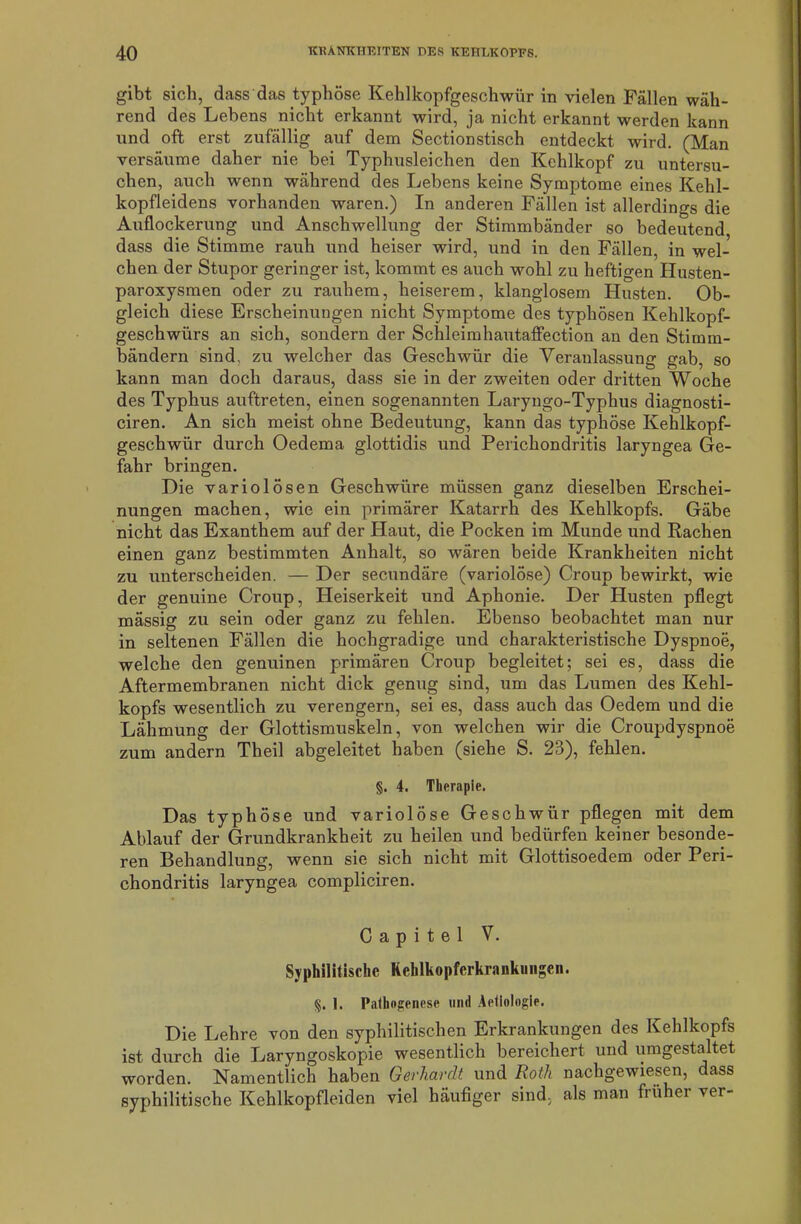 gibt sich, dass das typhöse Kehlkopfgeschwür in vielen Fällen wäh- rend des Lebens nicht erkannt wird, ja nicht erkannt werden kann und oft erst zufällig auf dem Sectionstisch entdeckt wird. (Man versäume daher nie bei Typhusleichen den Kehlkopf zu untersu- chen, auch wenn während des Lebens keine Symptome eines Kehl- kopfleidens vorhanden waren.) In anderen Fällen ist allerdings die Auflockerung und Anschwellung der Stimmbänder so bedeutend dass die Stimme rauh und heiser wird, und in den Fällen, in wel- chen der Stupor geringer ist, kommt es auch wohl zu heftigen Husten- paroxysmen oder zu rauhem, heiserem, klanglosem Husten. Ob- gleich diese Erscheinungen nicht Symptome des typhösen Kehlkopf- geschwürs an sich, sondern der Schleimhautaffection an den Stimm- bändern sind, zu welcher das Geschwür die Veranlassung gab, so kann man doch daraus, dass sie in der zweiten oder dritten Woche des Typhus auftreten, einen sogenannten Laryngo-Typhus diagnosti- ciren. An sich meist ohne Bedeutung, kann das typhöse Kehlkopf- geschwür durch Oedema glottidis und Perichondritis laryngea Ge- fahr bringen. Die variolösen Geschwüre müssen ganz dieselben Erschei- nungen machen, wie ein primärer Katarrh des Kehlkopfs. Gäbe nicht das Exanthem auf der Haut, die Pocken im Munde und Rachen einen ganz bestimmten Anhalt, so wären beide Krankheiten nicht zu unterscheiden. — Der secundäre (variolöse) Croup bewirkt, wie der genuine Croup, Heiserkeit und Aphonie. Der Husten pflegt mässig zu sein oder ganz zu fehlen. Ebenso beobachtet man nur in seltenen Fällen die hochgradige und charakteristische Dyspnoe, welche den genuinen primären Croup begleitet; sei es, dass die Aftermembranen nicht dick genug sind, um das Lumen des Kehl- kopfs wesentlich zu verengern, sei es, dass auch das Oedem und die Lähmung der Glottismuskeln, von welchen wir die Croupdyspnoe zum andern Theil abgeleitet haben (siehe S. 23), fehlen. §. 4. Therapie. Das typhöse und variolöse Geschwür pflegen mit dem Ablauf der Grundkrankheit zu heilen und bedürfen keiner besonde- ren Behandlung, wenn sie sich nicht mit Glottisoedem oder Peri- chondritis laryngea compliciren. C a p i t e 1 V. Syphilitische Kehlkopfcrkrankungen. %. 1. Pathogenese und Aetiologie. Die Lehre von den syphilitischen Erkrankungen des Kehlkopfs ist durch die Laryngoskopie wesentlich bereichert und umgestaltet worden. Namentlich haben Gerhardt und Roth nachgewiesen, dass syphilitische Kehlkopfleiden viel häufiger sind, als man früher ver-