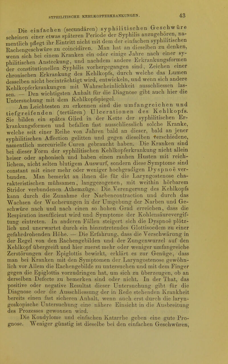 Die einfachen (secundären) syphilitischen Geschwüre scheinen einer etwas späteren Periode der Syphilis an zu gehören na- mentlich pflegt ihr Eintritt nicht mit dem der einfachen syphilitischen Racheno-eschwüre zu coincidiren. Man hat an dieselben zu denken, wenn sich bei einem Kranken ein oder einige Jahre nach einer sy- philitischen Ansteckung, und nachdem andere Erkrankungsformen der constitutioneilen Syphilis vorhergegangen sind, Zeichen einer chronischen Erkrankung des Kehlkopfs, durch welche das Immen desselben nicht beeinträchtigt wird, entwickeln, und wenn sich andere Kehlkopferkrankungen mit Wahrscheinlichkeit ausschliessen las- sen. — Den wichtigsten Anhalt für die Diagnose gibt auch hier die Untersuchung mit dem Kehlkopfspiegel. Am Leichtesten zu erkennen sind die umfangreichen und tiefgreifenden (tertiären) Ulcerationen des Kehlkopfs. Sie bilden ein spätes Glied in der Kette der syphilitischen Er- krankungsformen und befallen fast ausschliesslich solche Kranke, welche seit einer Reihe von Jahren bald an dieser, bald an jener syphilitischen Affection gelitten und gegen dieselben Verschiedene, namentlich mercurielle Curen gebraucht haben. Die Kranken sind bei dieser Form der syphilitischen Kehlkopferkrankung nicht allein heiser oder aphonisch und haben einen rauhen Husten mit reich- lichem, nicht selten blutigem Auswurf, sondern diese Symptome sind constant mit einer mehr oder weniger hochgradigen Dyspnoe ver- bunden. Man bemerkt an ihnen die für die Laryngostenose cha- rakteristischen mühsamen, langgezogenen, mit weithin hörbarem Stridor verbundenen Athemzüge. Die Verengerung des Kehlkopfs kann durch die Zunahme der Narbencontraction und durch das Wachsen der Wucherungen in der Umgebung der Narben und Ge- schwüre nach und nach einen so hohen Grad erreichen, dass die Respiration insufficient wird und Symptome der Kohlensäurevergif- tung eintreten. In anderen Fällen steigert sich die Dyspnoe plötz- lich und unerwartet durch ein hinzutretendes Glottisoedem zu einer gefahrdrohenden Höhe. — Die Erfahrung, dass die Verschwärung in der Regel von den Rachengebilden und der Zungenwurzel auf den Kehlkopf übergreift und hier zuerst mehr oder weniger umfangreiche Zerstörungen der Epiglottis bewirkt, erklärt es zur Genüge, dass man bei Kranken mit den Symptomen der Laryngostenose gewöhn- lich vor Allem die Rachengebilde zu untersuchen und mit dem Finger gegen die Epiglottis vorzudringen hat, um sich zu überzeugen, ob an derselben Defecte zu bemerken sind oder nicht. In der That, das positive oder negative Resultat dieser Untersuchung gibt für die Diagnose oder die Ausschliessung der in Rede stehenden Krankheit bereits einen fast sicheren Anhalt, wenn auch erst durch die laryn- goskopische Untersuchung eine nähere Einsicht in die Ausbreitung des Prozesses gewonnen wird. Die Kondylome und einfachen Katarrhe geben eine gute Pro- gnose. Weniger günstig ist dieselbe bei den einfachen Geschwüren,